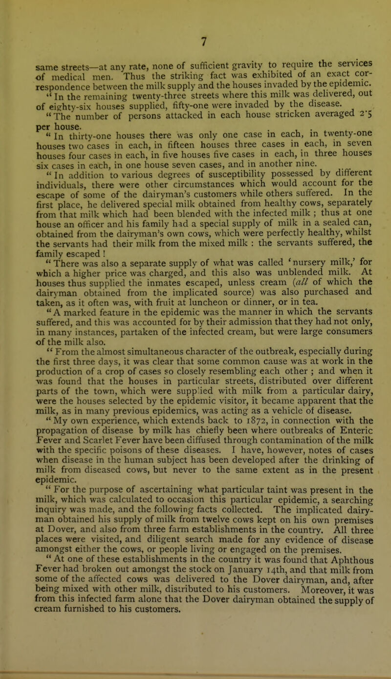 same streets—at any rate, none of sufficient gravity to require the services of medical men. Thus the striking fact was exhibited of an exact cor- respondence between the milk supply and the houses invaded by the epidemic.  In the remaining twenty-three streets where this milk was delivered, out of eighty-six houses supplied, fifty-one were invaded by the disease. The number of persons attacked in each house stricken averaged 2-5 per house. In thirty-one houses there was only one case in each, m twenty-one houses two cases in each, in fifteen houses three cases in each, in seven houses four cases in each, in five houses five cases in each, in three houses six cases in each, in one house seven cases, and in another nine.  In addition to various degrees of susceptibility possessed by different individuals, there were other circumstances which would account for the escape of some of the dairyman's customers while others suffered. In the first place, he delivered special milk obtained from healthy cows, separately from that milk which had been blended with the infected milk ; thus at one house an officer and his family had a special supply of milk in a sealed can, obtained from the dairyman's own cows, which were perfectly healthy, whilst the servants had their milk from the mixed milk : the servants suffered, the family escaped !  There was also a separate supply of what was called 'nursery milk,' for which a higher price was charged, and this also was unblended milk. At houses thus suppHed the inmates escaped, unless cream {all of which the dairyman obtained from the implicated source) was also purchased and taken, as it often was, with fruit at luncheon or dinner, or in tea. A marked feature in the epidemic was the manner in which the servants suffered, and this was accounted for by their admission that they had not only, in many instances, partaken of the infected cream, but were large consumers of the milk also.  From the almost simultaneous character of the outbreak, especially during the first three days, it was clear that some common cause was at work in the production of a crop of cases so closely resembling each other ; and when it ■was found that the houses in particular streets, distributed over different parts of the town, which were supplied with milk from a particular dairy, were the houses selected by the epidemic visitor, it became apparent that the milk, as in many previous epidemics, was acting as a vehicle of disease. My own experience, which extends back to 1872, in connection with the propagation of disease by milk has chiefly been where outbreaks of Enteric Fever and Scarlet Fever have been diffused through contamination of the milk with the specific poisons of these diseases. I have, however, notes of cases when disease in the human subject has been developed after the drinking of milk from diseased cows, but never to the same extent as in the present epidemic.  For the purpose of ascertaining what particular taint was present in the milk, which was calculated to occasion this particular epidemic, a searching inquiry was made, and the following facts collected. The implicated dairy- man obtained his supply of milk from twelve cows kept on his own premises at Dover, and also from three farm establishments in the country. AH three places were visited, and diligent search made for any evidence of disease amongst either the cows, or people living or engaged on the premises.  At one of these establishments in the country it was found that Aphthous Fever had broken out amongst the stock on January 14th, and that milk from some of the affected cows was delivered to the Dover dairyman, and, after being rnixed with other milk, disiributed to his customers. Moreover, it was from this infected farm alone that the Dover dairyman obtained the supply of cream furnished to his customers.