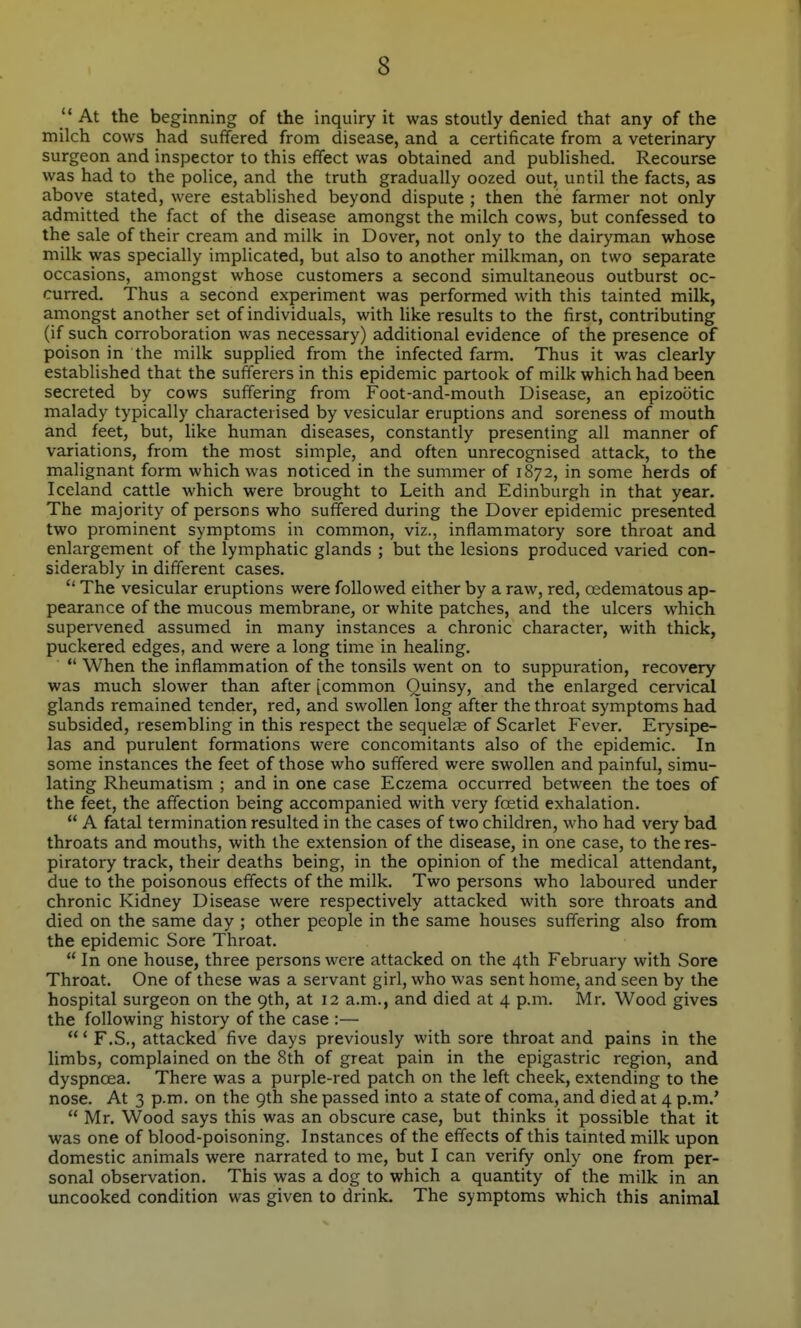  At the beginning of the inquiry it was stoutly denied that any of the milch cows had suffered from disease, and a certificate from a veterinary surgeon and inspector to this effect was obtained and published. Recourse was had to the police, and the truth gradually oozed out, until the facts, as above stated, were established beyond dispute ; then the farmer not only admitted the fact of the disease amongst the milch cows, but confessed to the sale of their cream and milk in Dover, not only to the dairyman whose milk was specially implicated, but also to another milkman, on two separate occasions, amongst whose customers a second simultaneous outburst oc- curred. Thus a second experiment was performed with this tainted milk, amongst another set of individuals, with like results to the first, contributing (if such corroboration was necessary) additional evidence of the presence of poison in the milk supplied from the infected farm. Thus it was clearly established that the sufferers in this epidemic partook of milk which had been secreted by cows suffering from Foot-and-mouth Disease, an epizootic malady typically characterised by vesicular eruptions and soreness of mouth and feet, but, like human diseases, constantly presenting all manner of variations, from the most simple, and often unrecognised attack, to the malignant form which was noticed in the summer of 1872, in some herds of Iceland cattle which were brought to Leith and Edinburgh in that year. The majority of persons who suffered during the Dover epidemic presented two prominent symptoms in common, viz., inflammatory sore throat and enlargement of the lymphatic glands ; but the lesions produced varied con- siderably in different cases.  The vesicular eruptions were followed either by a raw, red, oedematous ap- pearance of the mucous membrane, or white patches, and the ulcers which supervened assumed in many instances a chronic character, with thick, puckered edges, and were a long time in healing. '* When the inflammation of the tonsils went on to suppuration, recovery was much slower than after [common Quinsy, and the enlarged cervical glands remained tender, red, and swollen long after the throat symptoms had subsided, resembling in this respect the sequelee of Scarlet Fever. Erysipe- las and purulent formations were concomitants also of the epidemic. In some instances the feet of those who suffered were swollen and painful, simu- lating Rheumatism ; and in one case Eczema occurred between the toes of the feet, the affection being accompanied with very foetid exhalation.  A fatal termination resulted in the cases of two children, who had very bad throats and mouths, with the extension of the disease, in one case, to the res- piratory track, their deaths being, in the opinion of the medical attendant, due to the poisonous effects of the milk. Two persons who laboured under chronic Kidney Disease were respectively attacked with sore throats and died on the same day ; other people in the same houses suffering also from the epidemic Sore Throat.  In one house, three persons were attacked on the 4th February with Sore Throat. One of these was a servant girl, who was sent home, and seen by the hospital surgeon on the 9th, at 12 a.m., and died at 4 p.m. Mr. Wood gives the following history of the case :— ' F.S., attacked five days previously with sore throat and pains in the limbs, complained on the 8th of great pain in the epigastric region, and dyspnoea. There was a purple-red patch on the left cheek, extending to the nose. At 3 p.m. on the 9th she passed into a state of coma, and died at 4 p.m.'  Mr. Wood says this was an obscure case, but thinks it possible that it was one of blood-poisoning. Instances of the effects of this tainted milk upon domestic animals were narrated to me, but I can verify only one from per- sonal observation. This was a dog to which a quantity of the milk in an uncooked condition was given to drink. The symptoms which this animal