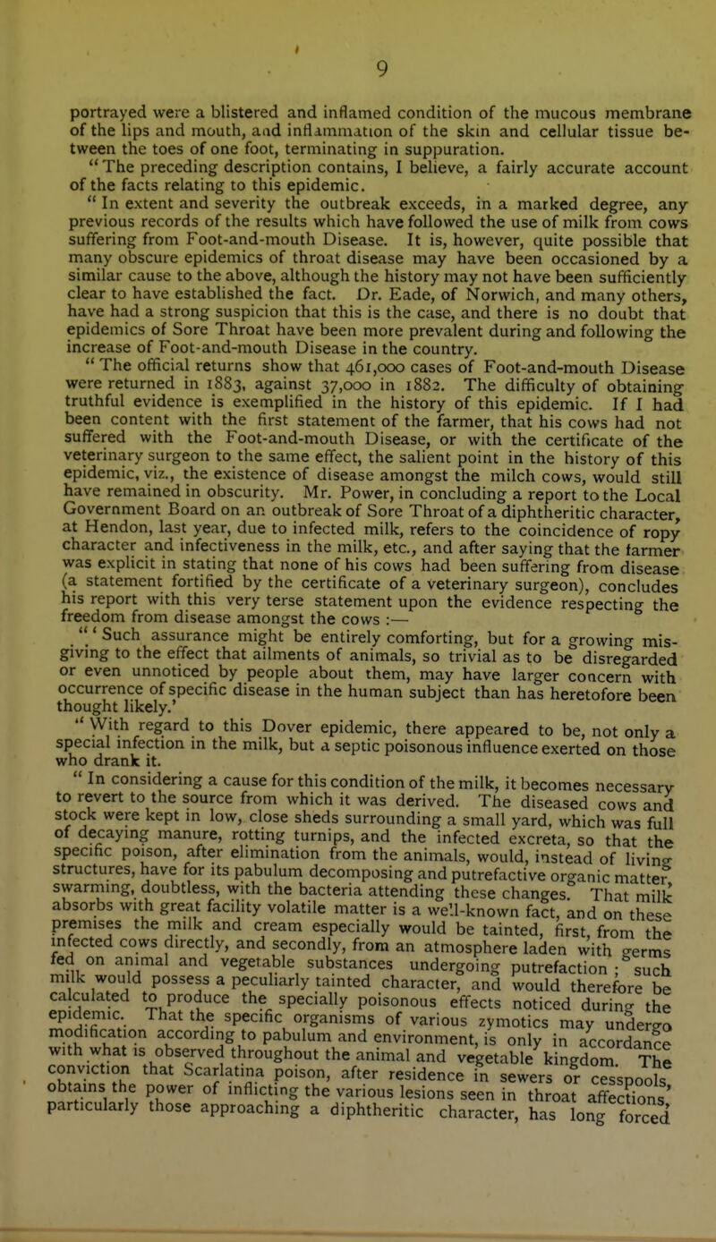 I 9 portrayed were a blistered and inflamed condition of the mucous membrane of the lips and mouth, aad inflammation of the skm and cellular tissue be- tween the toes of one foot, terminating in suppuration. The preceding description contains, I believe, a fairly accurate account of the facts relating to this epidemic. In extent and severity the outbreak exceeds, in a marked degree, any- previous records of the results which have followed the use of milk from cows suffering from Foot-and-mouth Disease. It is, however, quite possible that many obscure epidemics of throat disease may have been occasioned by a similar cause to the above, although the history may not have been sufficiently- clear to have established the fact. Dr. Eade, of Norwich, and many others, have had a strong suspicion that this is the case, and there is no doubt that epidemics of Sore Throat have been more prevalent during and following the increase of Foot-and-mouth Disease in the country.  The official returns show that 461,000 cases of Foot-and-mouth Disease were returned in 1883, against 37,000 in 1882. The difficulty of obtaining truthful evidence is exemplified in the history of this epidemic. If I had been content with the first statement of the farmer, that his cows had not suffered with the Foot-and-mouth Disease, or with the certificate of the veterinary surgeon to the same effect, the salient point in the history of this epidemic, viz., the existence of disease amongst the milch cows, would still have remained in obscurity. Mr. Power, in concluding a report to the Local Government Board on an outbreak of Sore Throat of a diphtheritic character, at Hendon, last year, due to infected milk, refers to the coincidence of ropy character and infectiveness in the milk, etc., and after saying that the farmer was explicit in stating that none of his cows had been suffering from disease (a statement fortified by the certificate of a veterinary surgeon), concludes his report with this very terse statement upon the evidence respecting the freedom from disease amongst the cows :— _'' * Such assurance might be entirely comforting, but for a growing mis- giving to the effect that ailments of animals, so trivial as to be disregarded or even unnoticed by people about them, may have larger concern with occurrence of specific disease in the human subject than has heretofore been thought likely.'  With regard to this Dover epidemic, there appeared to be, not only a special mfection m the milk, but a septic poisonous influence exerted on those who drank it.  In considering a cause for this condition of the milk, it becomes necessary to revert to the source from which it was derived. The diseased cows and stock were kept m low, close sheds surrounding a small yard, which was full of decaymg manure, rotting turnips, and the infected excreta, so that the specific poison, after elimination from the animals, would, instead of livine structures, have for its pabulum decomposing and putrefactive or<^anic matter swarming, doubtless, with the bacteria attending these changes That milk absorbs with great facility volatile matter is a well-known fact, and on these premises the milk and cream especially would be tainted, first, from the infected cows directly, and secondly, from an atmosphere laden with eerms fed on animal and vegetable substances undergoing putrefaction ; such milk would possess a peculiarly tainted character, and would therefore be calculated to produce the specially poisonous effects noticed durin- the epidemic That the specific organisms of various zymotics may undergo modification accordmg to pabulum and environment, is only in accordance with what IS observed throughout the animal and vegetable kingdom. The conviction that Scarlatina poison, after residence in sewers or cesspools obtains the power of inflicting the various lesions seen in throat affecdons particularly those approaching a diphtheritic character, has long forced