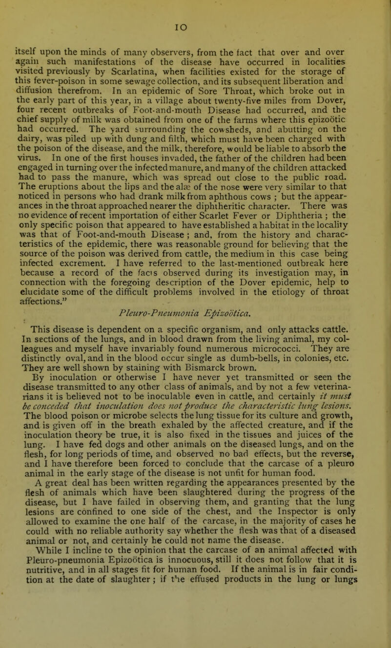 lO itself upon the minds of many observers, from the fact that over and over again such manifestations of the disease have occurred in locaHties visited previously by Scarlatina, when facilities existed for the storage of this fever-poison in some sewage collection, and its subsequent liberation and diffusion therefrom. In an epidemic of Sore Throat, which broke out in the early part of this year, in a village about twenty-five miles from Dover, four recent outbreaks of Foot-and-mouth Disease had occurred, and the chief supply of milk was obtained from one of the farms where this epizootic had occurred. The yard surrounding the cowsheds, and abutting on the dairy, was piled up with dung and filth, which must have been charged with the poison of the disease, and the milk, therefore, would be liable to absorb the virus. In one of the first houses invaded, the father of the children had been engaged in turning over the infected manure, and many of the children attacked had to pass the manure, which was spread out close to the public road. The eruptions about the lips and the ala^ of the nose were very similar to that noticed in persons who had drank milk from aphthous cows ; but the appear- ances in the throat approached nearer the diphtheritic character. There was no evidence of recent importation of either Scarlet Fever or Diphtheria; the only specific poison that appeared to have established a habitat in the locality was that of Foot-and-mouth Disease ; and, from the history and charac- teristics of the epidemic, there was reasonable ground for beheving that the source of the poison was derived from cattle, the medium in this case being infected excrement. I have referred to the last-mentioned outbreak here because a record of the facis observed during its investigation may, in connection with the foregoing description of the Dover epidemic, help to elucidate some of the difficult problems involved in the etiology of throat affections. Pleuro-Pneuvionia Epizodtica. This disease is dependent on a specific organism, and only attacks cattle. In sections of the lungs, and in blood drawn from the living animal, my col- leagues and myself have invariably found numerous micrococci. They are distinctly oval, and in the blood occur single as dumb-bells, in colonies, etc. They are well shown by staining with Bismarck brown. By inoculation or otherwise I have never yet transmitted or seen the disease transmitted to any other class of animals, and by not a few veterina- rians it is believed not to be inoculable even in cattle, and certainly it must be conceded that inoculation docs not produce the characteristic lung lesions. The blood poison or microbe selects the lung tissue for its culture and growth, and is given off in the breath exhaled by the affected creature, and if the inoculation theory be true, it is also fixed in the tissues and juices of the lung. I have fed dogs and other animals on the diseased lungs, and on the flesh, for long periods of time, and observed no bad effects, but the reverse, and I have therefore been forced to conclude that the carcase of a pleuro animal in the early stage of the disease is not unfit for human food. A great deal has been written regarding the appearances presented by the flesh of animals which have been slaughtered during the progress of the disease, but I have failed in observing them, and granting that the lung lesions are confined to one side of the chest, and the Inspector is only allowed to examine the one half of the carcase, in the majority of cases he could with no reliable authority say whether the flesh was that of a diseased animal or not, and certainly he could not name the disease. While I incline to the opinion that the carcase of an animal affected with Pleuro-pneumonia Epizootica is innocuous, still it does not follow that it is nutritive, and in all stages fit for human food. If the animal is in fair condi- tion at the date of slaughter; if the effused products in the lung or lungs