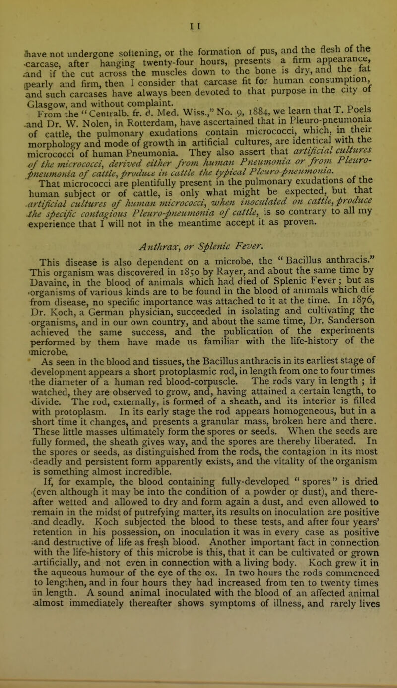 aiave not undergone soltening, or the formation of pus, and the flesh of the •carcase, after hanging twenty-four hours, presents a firm appearance, ^nd if the cut across the muscles down to the bone is dry, and the lat .pearly and firm, then I consider that carcase fit for human consumption and such carcases have always been devoted to that purpose in the city ot Glasgow, and without complaint. , , From the Centralb. fr. d. Med. Wiss., No. 9, 1884, we learn thatT. Poels .and Dr. W. Nolen, in Rotterdam, have ascertained that in Pleuro-pneumonia of cattle, the pulmonary exudations contain micrococci, which, t'^f^^'' morphology and mode of growth in artificial cultures, are identical with the micrococci of human Pneumonia. They also assert that artificial cultures of the micrococci, derived either from human Pneumonia or front Pleuro- pneumonia of cattle, produce in cattle the typical Plcuro-pneumonia. That micrococci are plentifully present in the pulmonary exudations of the human subject or of cattle, is only what might be expected, but that ■ artificial cultures of human micrococci, when inoculated on cattle, produce .the specific contaoious Pleura-pneumonia of cattle, is so contrary to all my experience that I will not in the meantime accept it as proven. Anthrax, or Splenic Fever. This disease is also dependent on a microbe, the  Bacillus anthracis. This organism was discovered in 1850 by Rayer, and about the same time by Davaine, in the blood of animals which had died of Splenic Fever; but as • organisms of various kinds are to be found in the blood of animals which die from disease, no specific importance was attached to it at the time. In 1876, Dr. Koch, a German physician, succeeded in isolating and cultivating the organisms, and in our own country, and about the same time, Dr. Sanderson achieved the same success, and the publication of the experiments performed by them have made us familiar with the life-history of the •microbe. As seen in the blood and tissues, the Bacillus anthracis in its earliest stage of development appears a short protoplasmic rod, in length from one to four times the diameter of a human red blood-corpuscle. The rods vary in length ; it watched, they are observed to grow, and, having attained a certain length, to divide. The rod, externally, is formed of a sheath, and its interior is filled with protoplasm. In its early stage the rod appears homogeneous, but in a short time it changes, and presents a granular mass, broken here and there. These httle masses uUimately form the spores or seeds. When the seeds are fully formed, the sheath gives way, and the spores are thereby liberated. In the spores or seeds, as distinguished from the rods, the contagion in its most • deadly and persistent form apparently exists, and the vitality of the organism is something almost incredible. If, for example, the blood containing fully-developed  spores  is dried (even although it may be into the condition of a powder or dust), and there- after wetted and allowed to dry and form again a dust, and even allowed to xemain in the midst of putrefying matter, its results on inoculation are positive and deadly. Koch subjected the blood to these tests, and after four years' retention in his possession, on inoculation it was in every case as positive and destructive of life as fresh blood. Another important fact in connection with the life-history of this microbe is this, that it can be cultivated or grown -artificially, and not even in connection with a living body. Koch grew it in the aqueous humour of the eye of the ox. In two hours the rods commenced to lengthen, and in four hours they had increased from ten to twenty times lin length. A sound animal inoculated with the blood of an affected animal almost immediately thereafter shows symptoms of illness, and rarely lives