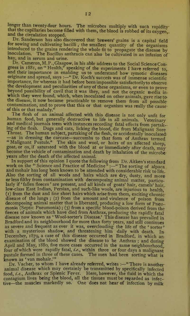 longer than twenty-four hours. The microbes multiply with such rapidity that the capillaries become filled with them, the blood is robbed of its oxygen and the circulation stopped. ' Dr. Sanderson has also discovered that brewers' grains is a capital field for sowing and cultivating bacilli , the smallest quantity of the organisms introduced to the grains rendering the whole fit to propagate the disease by inoculation. The Bacillus anthracis can also be cultivated in an infusion of hay, and in serum and urine. Dr. Cameron, M.P., Glasgow, in his able address to the Social Science Con- gress m 1881, on Health, speaking of the experiments I have referred to, and their importance in enabling us to understand how zymotic diseases origmate and spread, says :— Dr. Koch's success was of immense scientific importance, for whereas it had before been impossible satisfactorily to observe the development and peculiarities of any of these organisms, or even to prove beyond possibility of cavil that it was they, and not the organic media in which they were found, which, when inoculated on other animals, gave rise to the disease, it now became practicable to remove them from all possible contamination, and to prove that this or that organism was really the cause- of this or that malady. The flesh of an animal affected with this disease is not only unfit for human food, but generally destructive to life in all animals. Veterinary and medical journals teem with instances recording fatal effects from partak- ing of the flesh. Dogs and cats, licking the blood, die from Malignant Sore Throat. The human subject, partaking of the flesh, or accidentally inoculated' —as in dressing the carcase—succumbs to that form of Anthrax termed  Malignant Pustule. The skin and wool, or hairs of an affected sheep, goat, or ox, if saturated with the blood at or immediately after death, may^ become the vehicle of contamination and death by inhalation of the microbe- years after the death of the affected animal. In support of this opinion I quote the following from Dr. Aitken's standard work on the  Science and Practice of Medicine :—The sorting of alpaca and mohair has long been known to be attended with considerable risk to life.. Also the sorting of all wools and hairs which are dry, dusty, and more or less filthy from contamination with decomposing animal matter, particu- larly if ' fallen fleeces ' are present, and all kinds of goats' hair, camels' hair,, low-class East Indian, Persian, and such-like wools, are injurious to health' (i) from the dust and fine short hairs which arise from them, exciting chronic disease of the lungs ; (2) from the amount and virulence of poison from decomposing animal matter that is liberated, producing a low form of Pneu- monia (Septic Pneumonia) ; (3) from a specific blood-poison derived from the fleeces of animals which have died from Anthrax, producing the rapidly fatal disease now known as ' Wool-sorter's Disease.' This disease has prevailed in Bradford and its neighbourhood for more than forty years, and still continues as severe and frequent as ever it was, overclouding the life of the ' sorter' with a mysterious shadow, and threatening him daily with death. In December, 1879, a case of this disease occurred in Bradford, in which an examination of the blood showed the disease to be Anthrax ; and during April and May, 1880, five more cases occurred in the same neighbourhood,, four of which were rapidly fatal, i.e., within three or four days a malignant pustule formed in three of these cases. The men had been sorting what is known as 'van mohair.' Dr. Vacher, to whom I have already referred, writes :— There is another animal disease which may certainly be transmitted by specifically infected food, z.^., Anthrax or Splenic Fever. Here, however, the fluid in which the contagium lives being the blood, all the tissues must be regarded as infec- tive—the muscles markedly so. One does not hear of infection by milk