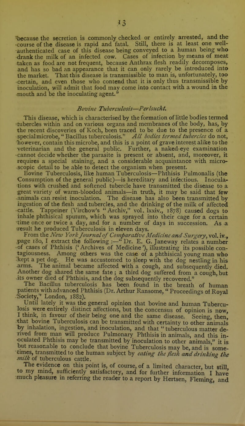 ^3 t)ecause the secretion is commonly checked or entirely arrested, and the course of the disease is rapid and fatal. Still, there is at least one well- authenticated case of this disease being conveyed to a human being who drank the milk of an infected cow. Cases of infection by means of meat taken as food are not frequent, because Anthrax flesh readily decomposes, and has so bad an appearance that it can only rarely be introduced into the market. That this disease is transmissible to man is, unfortunately, too certain, and even those who contend that it is only thus transmissible by inoculation, will admit that food may come into contact with a wound in the mouth and be the inoculating agent. Bovine Tuberculosis—Perlsucht. This disease, which is characterised by the formation of little bodies termed tubercles within and on various organs and membranes of the body, has, by the recent discoveries of Koch, been traced to be due to the presence of a special microbe,  Bacillus tuberculosis. All bodies termed hibercles do not, however, contain this microbe, and this is a point of grave interest alike to the veterinarian and the general public. Further, a naked-eye examination cannot decide whether the parasite is present or absent, and, moreover, it requires a special staining, and a considerable acquaintance with micro- scopic detail to be able to detect the organism when present. Bovine Tuberculosis, like human Tuberculosis—Phthisis Pulmonalis (the Consumption of the general pubhc)—is hereditary and infectious. Inocula- tions with crushed and softened tubercle have transmitted the disease to a great variety of warm-blooded animals—in truth, it may be said that few ■animals can resist inoculation. The disease has also been transmitted by ingestion of the flesh and tubercles, and the drinking of the milk of affected • cattle. Tappeiner (Virchow's  Archiv, vol. Ixxiv., 1878) caused dogs to inhale phthisical sputum, which was sprayed into their cage for a certain time once or twice a day, and for a number of days in succession. As a result he produced Tuberculosis in eleven days. From the New York Journal of Comparative Medicitte and Surgery, vol. iv., page 180, I extract the following :— Dr. E. G. Janeway relates a number 'Of cases of Phthisis ('Archives of Medicine'), illustrating its possible con- tagiousness. Among others was the case of a phthisical young man who rkept a pet dog. He was accustomed to sleep with the dog nestling in his arms. The animal became affected with a cough, and subsequently died. Another dog shared the same fate ; a third dog suffered from a cough, but its owner died of Phthisis, and the dog subsequently recovered. The Bacillus tuberculosis has been found in the breath of human patients with advanced Phthisis (Dr. Arthur Ransome,  Proceedings of Royal Society, London, 1882). Until lately it was the general opinion that bovine and human Tubercu- losis were entirely distinct affections, but the concensus of opinion is now, I think, in favour of their being one and the same disease. Seeing, then| that bovine Tuberculosis can be transmitted with certainty to other animals by inhalation, ingestion, and inoculation, and that  tuberculous matter de- rived from, man will produce Pulmonary Phthisis in animals, and this in- oculated Phthisis may be transmitted by inoculation to other animals, it is but reasonable to conclude that bovine Tuberculosis may be, and is some- times, transmitted to the human subject by catiftg the flesh and drinkiup the mtlk oi tuberculous cattle. The evidence on this point is, of course, of a limited character, but still to my mind, sufficiently satisfactory, and for further information I have much pleasure in referring the reader to a report by Hertsen, Fleming, and