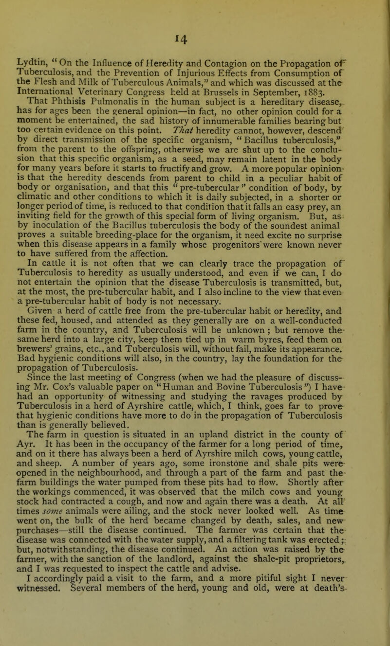 J4 Lydtin,  On the Influence of Heredity and Contagion on the Propagation oF Tuberculosis, and the Prevention of Injurious Effects from Consumption of the Flesh and Milk of Tuberculous Animals, and which was discussed at the International Veterinary Congress held at Brussels in September, 1883. That Phthisis Pulmonalis in the human subject is a hereditary disease, has for ages been the general opinion—in fact, no other opinion could for a moment be entertained, the sad history of innumerable families bearing but too certain evidence on this point. That heredity cannot, however, descend by direct transmission of the specific organism,  Bacillus tuberculosis, from the parent to the offspring, otherwise we are shut up to the conclu- sion that this specific organism, as a seed, may remain latent in the body for many years before it starts to fructify and grow. A more popular opinion is that the heredity descends from parent to child in a peculiar habit of body or organisation, and that this  pre-tubercular  condition of body, by dimatic and other conditions to which it is daily subjected, in a shorter or longer period of time, is reduced to that condition that it falls an easy prey, an inviting field for the gmwth of this special form of living organism. But, as by inoculation of the Bacillus tuberculosis the body of the soundest animal proves a suitable breeding-place for the organism, it need excite no surprise when this disease appears in a family whose progenitors'were known never to have suffered from the affection. In cattle it is not often that we can clearly trace the propagation of Tuberculosis to heredity as usually understood, and even if we can, I do not entertain the opinion that the disease Tuberculosis is transmitted, but, at the most, the pre-tubercular habit, and I also incline to the view that even a pre-tubercular habit of body is not necessary. Given a herd of cattle free from the pre-tubercular habit or heredity, and these fed, housed, and attended as they generally are on a well-conducted farm in the country, and Tuberculosis will be unknown ; but remove the- same herd into a large city, keep them tied up in warm byres, feed them on brewers' grains, etc., and Tuberculosis will, without fail, make its appearance. Bad hygienic conditions will also, in the country, lay the foundation for the propagation of Tuberculosis. Since the last meeting of Congress (when we had the pleasure of discuss- ing Mr. Cox's valuable paper on Human and Bovine Tuberculosis) I have had an opportunity of witnessing and studying the ravages produced by- Tuberculosis in a herd of Ayrshire cattle, which, I think, goes far to prove that hygienic conditions have more to do in the propagation of Tuberculosis than is generally believed. The farm in question is situated in an upland district in the county of Ayr. It has been in the occupancy of the farmer for a long period of time, and on it there has always been a herd of Ayrshire milch cows, young cattle, and sheep. A number of years ago, some ironstone and shale pits were opened in the neighbourhood, and through a part of the farm and past the farm buildings the water pumped from these pits had to flow. Shortly after the workings commenced, it was observed that the milch cows and young stock had contracted a cough, and now and again there was a death. At all times sojne animals were ailing, and the stock never looked well. As time went on, the bulk of the herd became changed by death, sales, and new- purchases—still the disease continued. The farmer was certain that the disease was connected with the water supply, and a filtering tank was erected but, notwithstanding, the disease continued. An action was raised by the farmer, with the sanction of the landlord, against the shale-pit proprietors,, and I was requested to inspect the cattle and advise. I accordingly paid a visit to the farm, and a more pitiful sight I never- witnessed. Several members of the herd, young and old, were at death's-