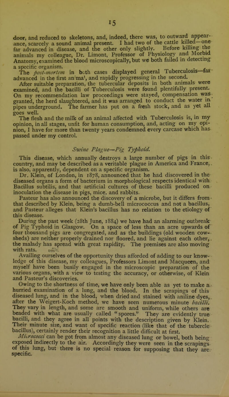 X5 door, and reduced to skeletons, and, indeed, there was, to outward appear- ance, scarcely a sound animal present. I had two of the cattle killed—one far advanced in disease, and the other only slightly. Before killing the animals my colleague, Dr. Limont, Professor of Physiology and Morbid Anatomy, examined the blood microscopically, but we both failed in detecting a specific organism. . The post-mortem in bc.th cases displayed general Tuberculosis—far advanced in the first an'ma', and rapidly progressing in the second. After suitable preparation, the tubercular deposits in both animals were examined, and the bacilli of Tuberculosis were found plentifully present. On my recommendation law proceedings were stayed, compensation was- granted, the herd slaughtered, and it was arranged to conduct the water in pipes underground. The farmer has put on a fresh stock, and as yet all goes well. The flesh and the milk of an animal affected with Tuberculosis is, in my opinion, in all stages, unfit for human consumption, and, acting on rny opi- nion, I have for more than twenty years condemned every carcase which has passed under my control. Swine Plague—Pig Typhoid. This disease, which annually destroys a large number of pigs in this country, and may be described as a veritable plague in America and France,. is also, apparently, dependent on a specific organism. Dr. Klein, of London, in 1878, announced that he had discovered in the diseased organs a form of bacterium in morphological respects identical with Bacillus subtilis, and that artificial cultures of these bacilli produced on inoculation the disease in pigs, mice, and rabbits. Pasteur has also announced the discovery of a microbe, but it differs from ■ that described by Klein, being a dumb-bell micrococcus and not a bacillus, and Pasteur alleges that Klein's bacillus has no relation to the etiology of this disease. During the past week (28th June, 1884) we have had an alarming outbreak of Pig Typhoid in Glasgow. On a space of less than an acre upwards of four thousand pigs are congregated, and as the buildings (old wooden cow- sheds) are neither properly drained nor floored, and lie against each other,. the malady has spread with great rapidity. The premises are also moving with rats. c^m-. Availing ourselves of the opportunity thus afforded of adding to our know- ledge of this disease, my colleagues. Professors Limont and Macqueen, and myself have been busily engaged in the microscopic preparation of the various organs, with a view to testing the accuracy, or otherwise, of Klein and Pasteur's discoveries. Owing to the shortness of time, we have only been able as yet to make a hurried examination of a lung, and the blood. In the scrapings of this diseased lung, and in the blood, when dried and stained with aniline dyes, after the Weigert-Koch method, we have seen numerous minute bacilli. They vary in length, and some are smooth and uniform, while others are beaded with what are usually called  spores. They are evidently true bacilli, and they agree in all points with the description given by Klein. Their minute size, and want of specific reaction (like that of the tubercle bacillus), certainly render their recognition a little difficult at first. Micrococci can be got from almost any diseased lung or bowel, both being exposed indirectly to the air. Accordingly they were seen in the scrapings of this lung, but there is no special reason for supposing that they are specific.