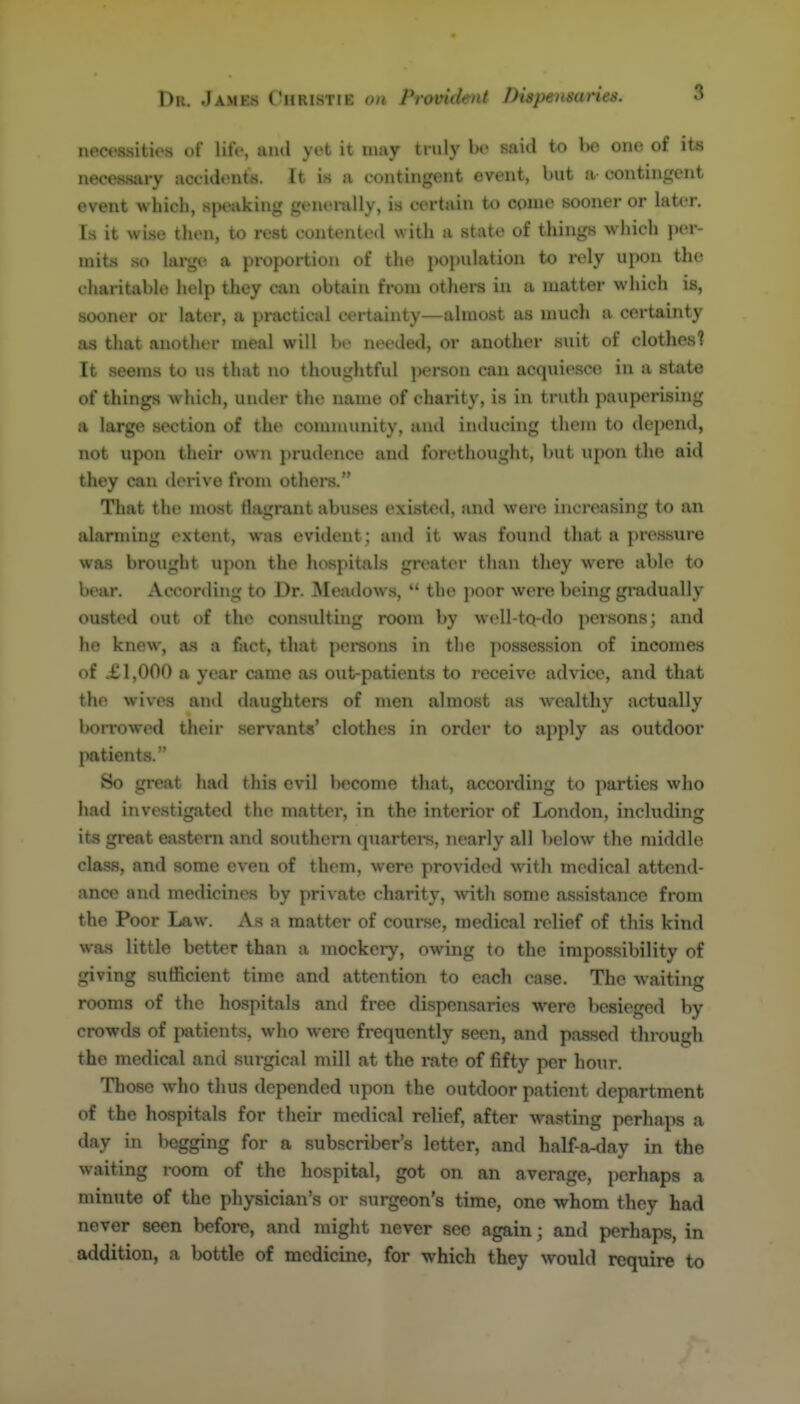 necessities of lift-, ami yet it uiay truly be said to Ije one of its necessary accidents. It is a contingent event, but a contingent event which, speaking genenilly, is certain to come sooner or later. Is it wise then, to rest contented with a state of things which ])er- mits so large a proportion of the population to rely upon the charitable help they can obtain from othei-s in a matter which is, sooner or later, a practical certainty—almost as much a certainty as that another meal will be needed, or another suit of clothes? It seems to us that no thoughtful person can acquiesce in a state of things wliich, under the name of charity, is in truth pauperising a large section of the community, and inducing them to depend, not upon their own prudence and forethought, but upon the aid they can derive from othei-s. That the most flagrant abuses existed, and were increasing to an alarming extent, was evident; and it was found that a pressure was brought upon the hospitals greater than they were able to bear. Accoriling to Dr. Meadows,  the poor were being gradually ousted out of the consulting room by well-tQ-do persons; and he knew, as a fact, that persons in the possession of incomes of XI,000 a year came as oiit-patients to receive advice, and that the wives and daughters of men almost as wealthy actually borrowed their servants' clothes in order to ajiply as outdoor patients. So great had this evil become that, according to parties who had investigated the matter, in the interior of London, including its great eastern and southern quarteis, nearly all below the middle class, and some even of them, were provided with medical attend- ance and medicines by private charity, with some assistance from the Poor Law. As a matter of coui-se, medical relief of this kind was little better than a mockery, owing to the impossibility of giving sufficient time and attention to each case. The waiting rooms of the hospitals and free dispensaries were besieged by crowds of patients, who were frequently seen, and passed through the medical and surgical mill at the rate of fifty per hour. Those who thus depended upon the oiitdoor patient department of the hospitals for their medical relief, after wasting perhaps a day in begging for a subscriber's letter, and half-a-day in the waiting room of the hospital, got on an average, perhaps a minute of the physician's or surgeon's time, one whom they had never seen before, and might never see again; and perhaps, in addition, a bottle of medicine, for which they would require to