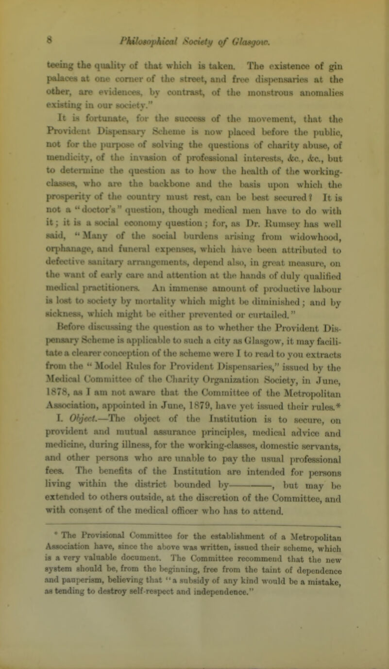 tonug the quality of that which is takeiL The exist-enoe of gin paboes at one corner of the street, and frt^e disiwusaries at the olfccr, are evidences, by contrast, of the monstrous anomalies existing in our society. It is fortuiiate, for the suooeii of the movement, that the Provident Diaj^'usiir)- tScheme is now plawnl bcfoi'e the public, not for the purpost' of the questions of charity abuse, of me! ' .of the inva&iL.a professional interests, «fec., <fcc, but to u.... ...line the question as to how the health of the woiking- classea, who are the backbone and the basis upon whicli tlie proeperity of the country must rest, can be l»est secured ? It is not a  doctor's question, though medical men have to do with it; it is a social economy question; for, as Dr. llumsey has well said,  MiUiy of the social burdens arising from widowhood, orphanage, and funeral exjtenKes, which have l>een attriliuted to defective sanitary arnuigemeuts, depend also, in grcit moasurc, on the want of early care luid attention at the hands of duly qualilicd medical practitioners. An immense amount of productive labour is lost to society by mortality which might 1x5 diininisliod ; and by sickness, which might U' cither preventc<l or curtnilcd. Before discu.ssing the question as to whether the Provident Dis- pensary Scheme is applicable to such a city as (Jlasgow, it may facili- tate a clearer conception of the scheme were I to read to you extracts from the  Model Rules for Provident Dispensaries, issued by the Medical Committee of the Cliarity Organization Society, in Jun<?, 1878, as I am not aware that the Committee of the Metropolitan AaBociation, appointed in June, 1879, have yet issued their rules.* I. Ohjert.—The object of the Institution is to secure, on provident and mutual as-surance principles, medical advice and medicine, during illness, for the working-classes, domestic servants, ;,Ti I ..^ . v , <- ,,ns who arc unable to pay the usual ])rofe8sional tVt s. i lic bcnetits of the Institution are intended for persons living within the di.strict lx)unde<l by , but may be extendetl to others outside, at the discretion of the Committee, and with con^nt of the medical officer who has to attend. * The Provisional Committee for the establishment of a Metropolitan Association have, since the aV>ove was written, issued their scheme, which is a very valnable document. The Committee recommend that the new  ' -iM ^ the beginning, free from the taint of dependence % that a sul)sidy of any kind would be a mistake, .V! tending to destroy self-respect and indepcndeoce.''