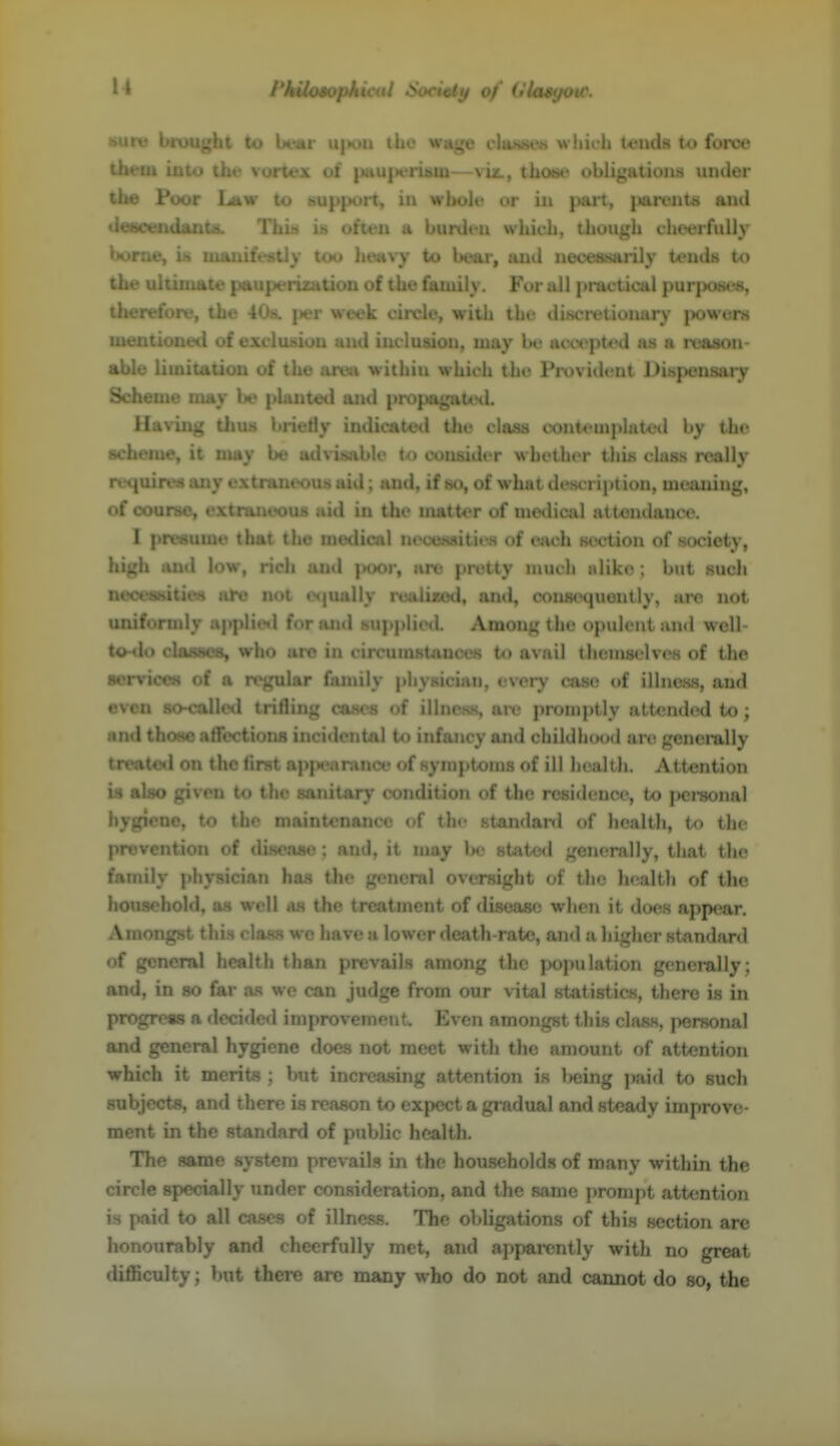 PhiUmpkieal SWietif of (Hoiyovf. sure brought to bear u|h>u the wnge cIusm-.s wliii h tends to force them into the vortex of |iauperiKm—svu, those obligutions under the Poor I^w to hupport, in whole or in part, |»arent« ami iieticenilants. ' > is often a burden which, though chtHirfuUy boroe, iit ui:v ■ too heavy to bear, and necessarily tends the ultimate puupc rization of the family. For all j)ractical purjxjses, therefore, the 408. \*:v week circle, with the discretionary iwwers mf • ' d of eX'' . and inclusion, may Ik' rtccept^nl as a roason- abi tation oi i .i .ava within which the Provident Dispensary Scheme may planteil aipl i i «agiii*Hl. Having tlius brieHy inu. , i the clivss contemphtted Ity the scheme, it may be advisable to consider whether tliis class rcAlly reqoireti any extraneous aid; and, if st), of what description, moaning, of course, extraneous aid in the matter of nie<Iica] attendance. I presume that the medical neoossities of eju'h section of society, high and low, rich and poor, are pretty much jdiko ; but such neoenities are not e<|ually realiced, ami, consequently, are not uniformly applie*! for and supplie<I. Among the opulent and wcll- tonio classes, who are in circuniRtances to avail thcniselvos of the •ervices of a regular family pliysician, every case of illness, and even 80-calle«l triflinj^ cas<'s of illness, aiv promptly atl(Mid(Hl to; and thoMe atfections incidental to infancy and childhood are generally treated on the tirst nM- anuice of symjjtonis of ill lu altli. Attention is alao given to i itary condition of the residence, to [)crsonal bjgSene, to the maintenance of the standard of health, to the prevention of disease : and, it may Ik* state*! generally, that the family physician ha.s the general oversight of the health of the houaehold, as well as the treatment of disease when it does appear. Amongst this class we have a lower death-rate, and a higher standard of general health than prevails among the population generally; and, in so far a.s we can judge from our vital statistics, there is in progress a decided improvement. Even amongst this class, personal and general hygiene does not meet with the amount of attention which it merits ; but increasing attention is l>eing )>aid to such subjects, and there is reason to expect a gradual and steady improve- ment in the standard of public health. The same system prevail.*! in the households of many within the circle specially under consideration, and the same prompt attention is paid to all cases of illness. The obligations of this section are honourably and cheerfully met, and apparently with no great difficulty; but there are many who do not and cannot do so, the