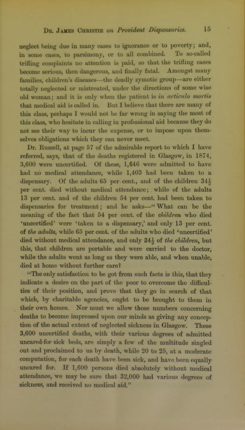 neglect bemg due in many aises to ignoiunce or to ix)verty; and, in aome cases, to parsimony, or to all combined. To so-called trifling complaints no attention is juutl, so that the trilling cases become serious, then dangerous, and finally fatal. Amongst many families, children's disetises—the deadly zymotic group—are either totally neglected or mistreated, under the directions of some wise old woman; and it is only when the patient is in articulo morliit that medical aid is called in. But 1 believe that there are many of this class, perhaps I would not be far wrong in saying the most of this class, who hesitate in calling in professional aid because they do not see their way to incur the expense, or to impose upon them- selves obligations which they can never meet. Dr. Russell, at page 57 of the admirable report to which I referred, says, that of the deaths registered in Glasgow, in 1874, 3,600 were uncertified. Of these, 1,640 were lulraitted to have hail no medical attendance, while 1,403 had been taken to a dispensary. Of the adults 65 ])er cent., and of the children 34^ per cent, ilied without medical attendance; while of the adults 13 per cent, and of the children 54 per cent, had been taken to dispensaries for treatment; and he asks— What can be the meaning of the fact that 54 per cent, of the children who died 'uncei-tified' were 'taken to a dispen.sary,' and only 13 per cent, of the adidts, while 65 per cent, of the adults who died 'uncertified' died without medical attendance, and only 34^ of the childreii, but this, that chiltlren are poi'table and were carried to the doctor, while the adults went as long as they were able, and when unable, died at homo without further care? The only satisfaction to be got from such facts is this, that they indicate a desire on the part of the poor to overcome the difiicul- ties of their position, and prove that they go in search of that which, by charitable agencies, ought to be brought to them in their own homes. Nor must we allow those numbci-s concerning deaths to become impressed upon our minds as giving any concep- tion of tlie actual extent of neglected sickness in Glasgow. These 3,600 uncertified deaths, with their various degrees of admitted uncared-for sick beds, are simply a few of the multitude singled out and proclaimed to us by death, while 20 to 25, at a modemte computation, for each death have been sick, and have been equally uncared for. If 1,600 persons died absolutely without medical attendance, we may be sure that 32,000 had various degrees of sickness, and received no medical aid.