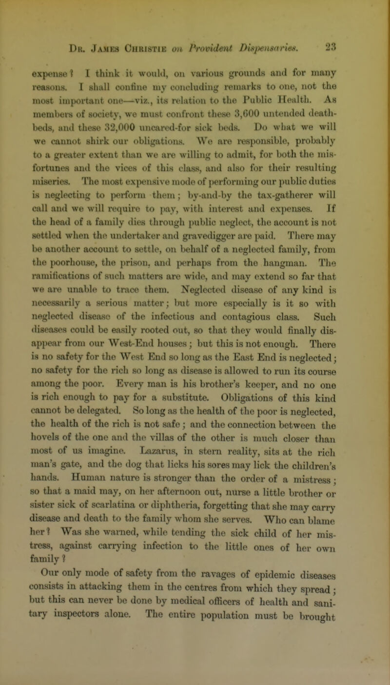 expense ? I think it would, on various grounds and for many reasons. I shall contine my concluding remarks to one, not the most important one—viz., its relation to the Public Health. As members of society, we must confront these 3,600 untended death- beds, and these 3*2,000 uncared-for sick beds. Do what we will we cannot shirk our obligations. Wo are i-esponsiblo, probably to a greater extent than we are willing to admit, for both the mis- fortunes ami the vices of this clas.s, and also for their resulting miseries. The most expensive niode of j)erforming our public duties is neglecting to p*?i-form them; by-and-by the tax-gatherer will call and we will i-equire to pay, with interest and ex])enses. If the head of a family dies through public neglect, the account is not settled when the undertaker and gmvedigger are paid. There may be another accoimt to settle, on behalf of a neglected family, from the j)oorhou8e, the jirison. and perhaps from the hangman. The ramifications of such matters are wide, and may extend so far that we are unable to trace them. Neglected di.sease of any kind is necessarily a .serious matter ; Imt njore especially is it so with neglected disease of the infectious and contagious class. Such diseases could be easily rooted out, so that they would finally dis- appear from our West-End houses ; but this is not enough. There is no safety for the West End so long as the East End is neglected; no safety for the rich so long as disease is allowed to run its course among the poor. Every man is his brother's keeper, and no one is rich enough to pay for a substitute. Obligations of this kind cannot be delegated. So long as the health of the poor is neglected, the health of the rich is not safe ; and the connection between the hovels of the one and the villas of the other is much closer than most of us imagine. Lazarus, in stem reality, sits at the rich man's gate, and the dog that licks his sores may lick the children's hands. Human nature is stronger than the order of a mistress ; so that a maid may, on her afternoon out, nurse a little brother or si.ster sick of scarlatina or diphtheria, forgetting that slie may carry disease and death to the family whom she serves. Who can blame hor ? Was she warned, while tending the sick child of her mis- tress, against carrying infection to the little ones of her own family ? Our only mode of safety from the ravages of epidemic diseases consists in attacking them in the centres from which they spread ; but this can never be done by medical officers of health and sani- Uvry inspectors alone. The entire population must be brought