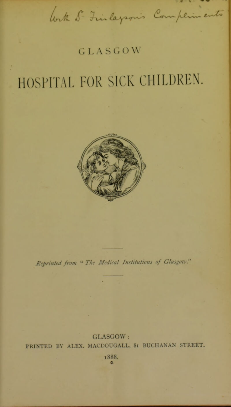 L A S(U) \V HOSriTAL FOR SICK CHILDREN Reprinted from  T/^*- Medical Institutions of G/asgojv GLASGOW : I'RINTED BY ALEX. MACDOUGALL, 8i BUCHANAN STREET. 1888. ft