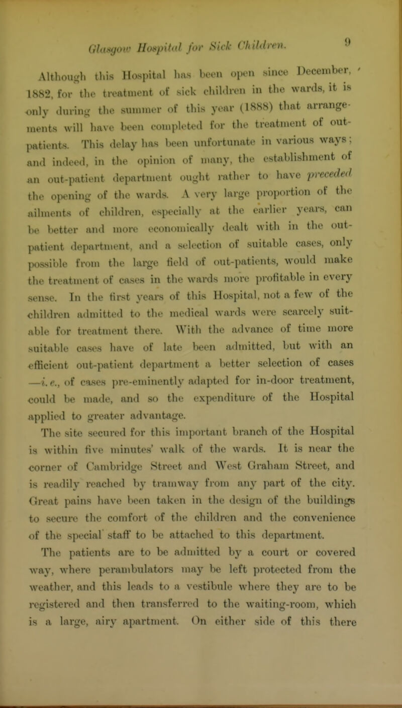 Althou-h tl.is Hospital has hvvn oIk'U shiee Dcceiuber, ' 1882, for tlu« treatment of sick chiKhvji in tlio wards, it is only .lurin- the sunnncr of this year (1888) that arrange- ments will have been eompleted for the treatment of out- patients. This <lelay ha.s been unfortunate in various ways; and indeed, in the opinion of n.any, the establishment of ,in out-patient departn.ent ought ratlu-r to have preceded the opening of tlie wards. A very large proportion of the ailments of children, especially at the earlier years, can l)t> better and more economically <lealt with in the out- patient department, and a .selection of suitable cases, only possible from the large tiel.l of out-patients, would make the treatment of cases in the wards more profitable in every .sense. In the first years of this Hospital, not a few of the children admitted to the niedical wards were scarcely suit- able for treatment there. With the advance of time more suitable cases have of late been admitted, Itut with an efficient out-patient department a better selection of cases i,c,^ of cases pre-eminently adapted for in-door treatment, could be made, and so the expenditure of the Hospital applied to greater advantage. The site .secured for this important branch of the Hospital is within five minutes' walk of the wards. It is near the corner of Cambridge Street and West Graham Street, and is readily reached by tramway from any ]mrt of the city. Great pains have been taken in the design of the buildings to secure the comfort of the children and the convenience of the special staff to be attached to this department. The patients are to be adndtted by a court or covered way, where perambulators may be left protected from the weather, and this leads to a vestibule where they are to be retristered and then transferred to the waitinsf-room, which is a large, airy apartment. On either side of this there