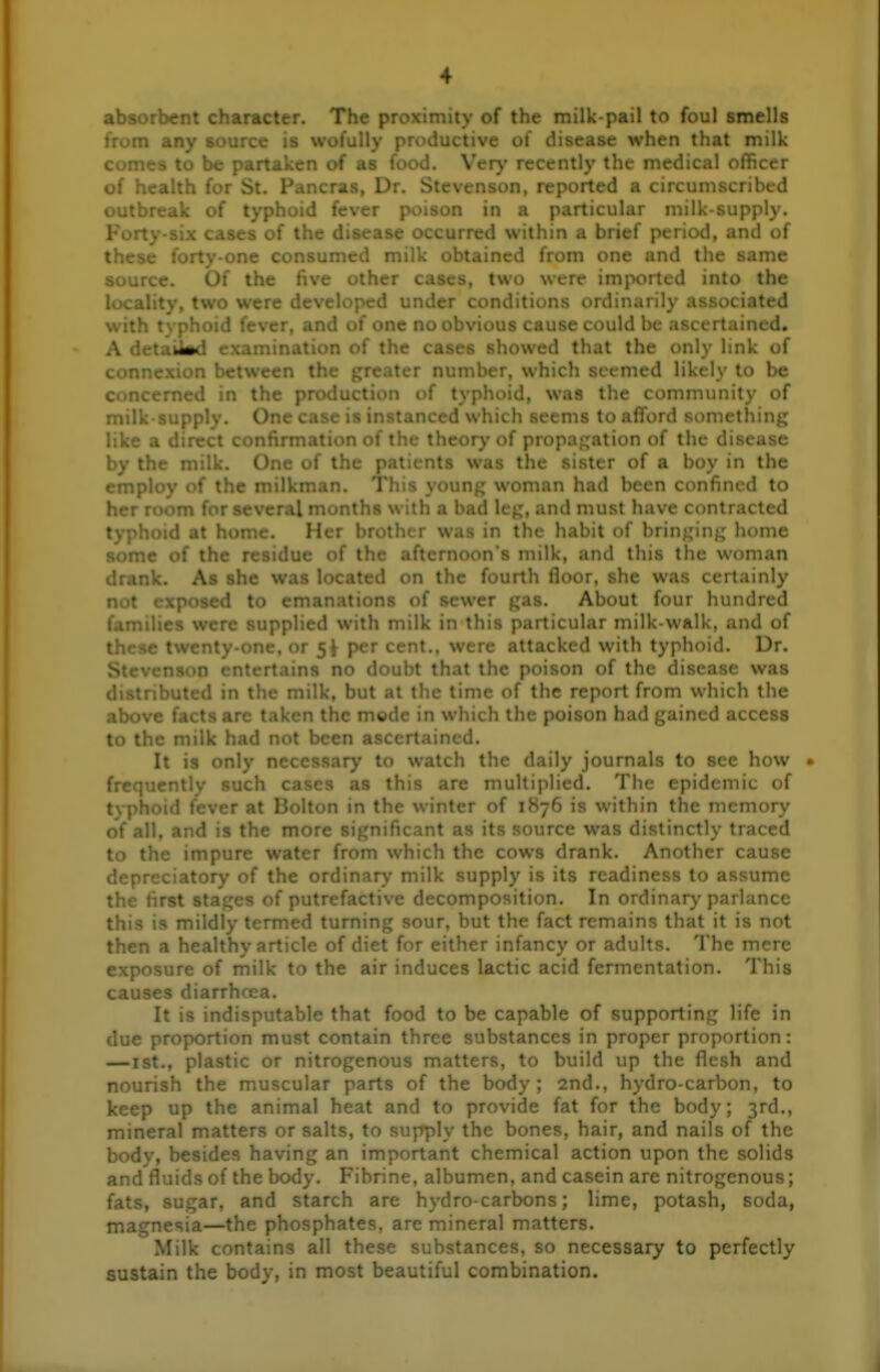 absorbent character. The proximity of the milk-pail to foul smells from any source is wofully productive of disease when that milk comes to be partaken of as food. Verj' recently the medical officer of health for St. P . Dr. Stevenson, reported a circumscribed outbreak of typh^ . . er poison in a particular milk-supply. Forty-six cases of the disease occurred within a brief period, and of these forty-one consumed milk obtained from one and the same Of the five other cases, two were imported into the i *\'. > were developed under conditions ordinarily associated with : ' fever, and of one no obvious cause could be ascertained. A detaiM examination of the cases showed that the only link of connexion between th ter number, which seemed likely to be CUP-tl in the pr*.).....;. :i of typhoid, was the community of mi. ,Ay. One case is instanced which seems to afford something like a direct confirmation of the theory of propaj^ation of the disease by the milk. One of the patients was the sister of a boy in the cnr^' ' f the milkman. This young woman had been confined to he: for several months with a bad leg, and must have contracted typhoid at home. Her brother was in the habit of bringing home some of the residue of the afternoon's milk, and this the woman drank. As she was located on the fourth floor, she was certainly not exposed to emanations of sewer gas. About four hundred families were supplied with milk in this particular milk-walk, and of le. or 5i percent., were attacked with typhoid. Dr. , ; rtains no doubt that the poison of the disease was d» d in the milk, but at the time of the report from which the above tacts are taken the mode in which the poison had gained access to the milk had n(^* ascertained. It is only ne^ to watch the daily journals to see how • frequently such c. is this are multiplied. The epidemic of typhoid fever at Bolton in the winter of 1876 is within the memory of all, and is the rr nt as its source was distinctly traced to the impure wat : ch the cows drank. Another cause depreciatory of the ordinary milk supply is its readiness to assume the first stages of putrefactive decomposition. In ordinary parlance this is mildly termed turning sour, but the fact remains that it is not then a healthy article of diet for either infancy or adults. The mere exposure of milk to the air induces lactic acid fermentation. This causes diarrhoea. It is in'-' ' ble that food to be capable of supporting life in due proportii ;...,st contain three substances in proper proportion: —ist., plastic or nitrogenous matters, to build up the flesh and nourish the muscular parts of the body; 2nd., hydro-carbon, to keep up the animal heat and to provide fat for the body; 3rd,, mineral matters or salts, to supply the bones, hair, and nails of the body, besides having an important chemical action upon the solids and fluids of the body. Fibrine, albumen, and casein are nitrogenous; fats, sugar, and starch are hydro-carbons; lime, potash, soda, magnesia—the phosphates, are mineral matters. Milk contains all these substances, so necessary to perfectly sustain the body, in most beautiful combination.