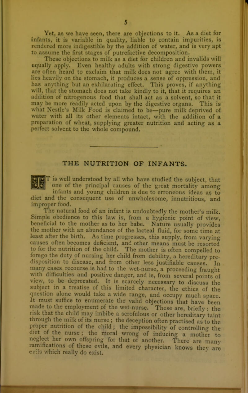Yet, as we have seen, there are objections to it. As a diet for infants, it is variable in quality, liable to contain impurities, is rendered more indigestible by the addition of water, and is very apt to assume the first stages of putrefactive decomposition. These objections to milk as a diet for children and invalids will equally apply. Even healthy adults with strong digestive powers are often heard to exclaim that milk does not agree with them, it lies heavily on the stomach, it produces a sense of oppression, and has anything but an exhilarating efl'ect. This proves, if anything will, that the stomach does not take kindly to it, that it requires an addition of nitrogenous food that shall act as a solvent, so that it may be more readily acted upon by the digestive organs. This is what Nestle's Milk Food is claimed to be—pure milk deprived of water with all its other elements intact, with the addition of a preparation of wheat, supplying greater nutrition and acting as a perfect solvent to the whole compound. THE NUTRITION OF INFANTS. |T is well understood by all who have studied the subject, that [ one of the principal causes of the great mortality among infants and young children is due to erroneous ideas as to diet and the consequent use of unwholesome, innutritious, and improper food. The natural food of an infant is undoubtedly the mother's milk. Simple obedience to this law is, from a hygienic point of view, beneficial to the mother as to her babe. Nature usually provides the mother with an abundance of the lacteal fluid, for some time at least after the birth. As time progresses, this supply, from varying causes often becomes deficient, and other means must be resorted to for the nutrition of the child. The mother is often compelled to forego the duty of nursing her child from debility, a hereditary pre- disposition to disease, and from other less justifiable causes. In many cases recourse is had to the wet-nurse, a proceeding frauHit with difficulties and positive danger, and is, from several points of vievy, to be deprecated. It is scarcely necessary to discuss the subject in a treatise of this limited character, the ethics of the question alone would take a wide range, and occupy much space. It must suffice to enumerate the valid objections that have been rnade to the employment of the wet-nurse. These are, briefly : the risk that the child may imbibe a scrofulous or other hereditary taint through the milk of its nurse ; the deception often practised as to the proper nutrition of the child ; the impossibility of controlling the diet of the nurse ; the moral wrong of inducing a mother to neglect her own offspring for that of another. There are many ramifications of these evils, and every physician knows they are cv:ls which really do exist.