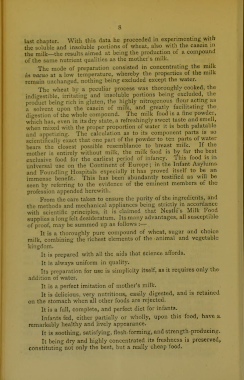 last \- »cr. With this data he proceeded in experimenting with the and insoluble portions of wheat, also with the casein in the milk—the results aimed at being the production of a compound of the same nutrient qualities as the mother's milk. 'pjjg J. • • d in concentrating the milk in vacuo at .. - . >' t*^*^ properties of the milk remain unchanged, nothing being excluded except the water. The wheat by a peculiar process was thoroughly cooked, the ind: irritating and ir. -'^ portions being excluded, the prod....: ^cing rich in gluten, t:.. .. ,;hly nitrogenous flour acting as a < 'vent upon the casein of milk, and greatly facilitating the u .n of the whole compound. The milk food is a fine powder, which has, even in itsdr>' state, a refreshingly sweet taste and smell, when r ' vith the pr - portion of water it is both palatable » ' The .1 n as to its component parts is so ct that one part of the powder to ten parts of water bears the closest ; inblancc to breast milk. If the , •• -tircly V I K ..u, the milk food is by far the best J for I .irliest period of infancy. This food is in ;.il use on the Continent of Europe; in the Infant Asylums j^Qyp I • • , proved itself to be an .^ensc . a. ...iJantly testified as will be » ' to the ( of the eminent members of the ^ 1 herewith. From the care taken to ensure the purity of the ingredients, and them' ind mechanical api ' ; strictly in accordance V •• ■' . it isv....;.. . I .a Ncstlo's Milk Food .itum. Its many advantages, all susceptible if, may be summed up as follows :— It is a thoroughly pure compound of wheat, sugar and choice milk, combining the richest elements of the animal and vegetable kingdom. It is prepared with all the aids that science affords. It is always uniform in quality. Its p' tion for use is simplicity itself, as it requires only the addition r ,r. It is a perfect imitation of mother's milk. It is delicious, very nutritious, easily digested, and is retained on the stomach when all other foods are rejected. It is a full, complete, and perfect diet for infants. Infants fed, either partially or wholly, upon this food, have a remarkably healthy and lively appearance. It is soothing, satisfying, flesh-forming, and strength-producing. It being dr>' and highly concentrated its freshness is preserved,, constituting not only the best, but a really cheap food.