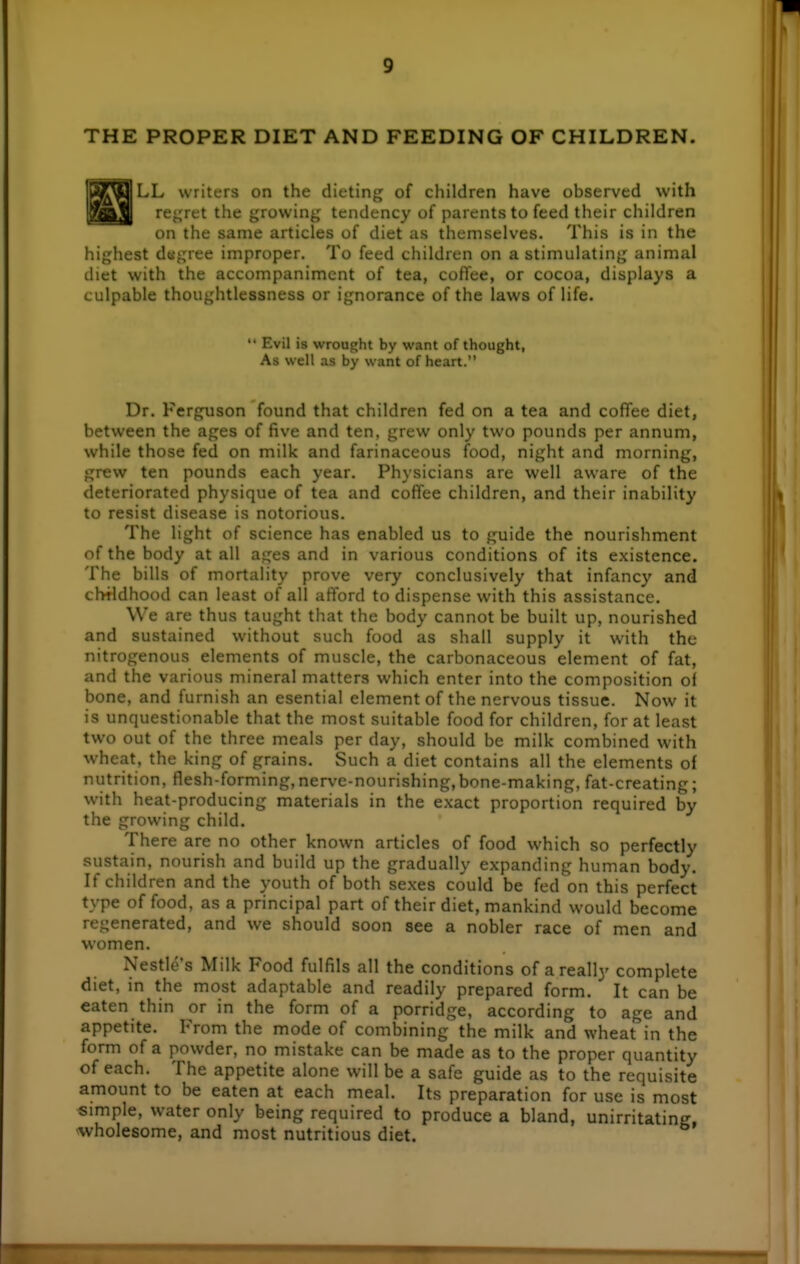 THE PROPER DIET AND FEEDING OF CHILDREN. LL writers on the dieting of children have observed with l^g^ regret the growing tendency of parents to feed their children on the same articles of diet as themselves. This is in the highest d«gree improper. To feed children on a stimulating animal diet with the accompaniment of tea, coffee, or cocoa, displays a culpable thoughtlessness or ignorance of the laws of life. Dr. Ferguson found that children fed on a tea and coffee diet, between the ages of five and ten, grew only two pounds per annum, while those fed on milk and farinaceous food, night and morning, grew ten pounds each year. Physicians are well aware of the deteriorated physique of tea and coffee children, and their inability to resist disease is notorious. The light of science has enabled us to guide the nourishment of the body at all ages and in various conditions of its existence. The bills of mortality prove very conclusively that infancy and childhood can least of all aftord to dispense with this assistance. We are thus taught that the body cannot be built up, nourished and sustained without such food as shall supply it with the nitrogenous elements of muscle, the carbonaceous element of fat, and the various mineral matters which enter into the composition of bone, and furnish an esential element of the nervous tissue. Now it is unquestionable that the most suitable food for children, for at least two out of the three meals per day, should be milk combined with wheat, the king of grains. Such a diet contains all the elements of nutrition, flesh-forming, nerve-nourishing,bone-making, fat-creating; with heat-producing materials in the exact proportion required by the growing child. There are no other known articles of food which so perfectly sustain, nourish and build up the gradually expanding human body. If children and the youth of both sexes could be fed on this perfect type of food, as a principal part of their diet, mankind would become regenerated, and we should soon see a nobler race of men and women. Nestle's Milk Food fulfils all the conditions of a really complete diet, in the most adaptable and readily prepared form. It can be eaten thin or in the form of a porridge, according to age and appetite. From the mode of combining the milk and wheat in the form of a powder, no mistake can be made as to the proper quantity of each. The appetite alone will be a safe guide as to the requisite amount to be eaten at each meal. Its preparation for use is most simple, water only being required to produce a bland, unirritating, ^wholesome, and most nutritious diet. * i Evil is wrought by want of thought As well as by want of heart.