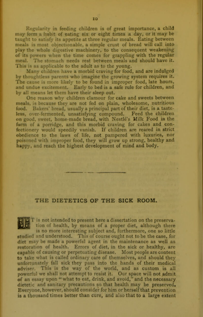 lO  ' ■• ' • ' . . : - Qf threat importance, a child ttiiL, .^iit times a day, or it may be taught to satisfy its appetite at three regular meals. Eating between meals is most objectionable, a simple crust of bread will call into : • ' • • ' ichinery, to the ^ ■ nient weakening; »-. i.:..c comes for gra; , with the regular meal. The stomach needs rest between meals and should have it. This is as applicable to the adult as to the young. ' 'ren have a morb'' ; for food, and are indulged by t. . ... parents who ima^, rowing system requires it. The cause is more likely to be found in improper food, late hours, and undue excitement. Early to bed is a safe rule for children, and by all means let them ! 'lieir sleep out. One i-^ -r. w^'- ^ u clamour for cake and sweets between meals, is are not fed on plain, wholesome, nutritious food. Bakers bread, usually a principal part of their diet, is a taste- less, < . . . t . r . Peed the children ongo^... I.; .. ..... .tic's Milk Food in the f»rm of a porridge, and this morbid craving for cakes and con- fectionery would speedily vanish. If children are reared in strict obr ' - to the laws of life, not : red with luxuries, nor poi . with impropc-^ ♦^ < ^ they wil. up strong, healthy and happy, and reach the i , i development of mind and body. THE DIETETICS OF THE SICK ROOM. ^■BT is not intended to present here a dissertation on the preserva- ■SH tion of health, by means of a proper diet, although there is no more interesting subject and, furthermore, one so little studied and understood. This of course ought not to be the case, for diet may be made a powerfsl agent in the maintenance as well as restoration of health. Errors of diet, in the sick or healthy, are capable of causing or perpetuating disease. Most people are content to take what is called ordinary care of themselves, and should they unfortunately fall sick they pass into the hands of their medical adviser. This is the way of the world, and as custom is all powerful we shall not attempt to resist it. Our space will not admit of an essay upon what to eat, drink, and avoid, and the necessary dietetic and sanitary precautions so that health may be preserved. Even, one, however, should consider for him or herself that prevention is a thousand times better than cure, and also that to a large extent