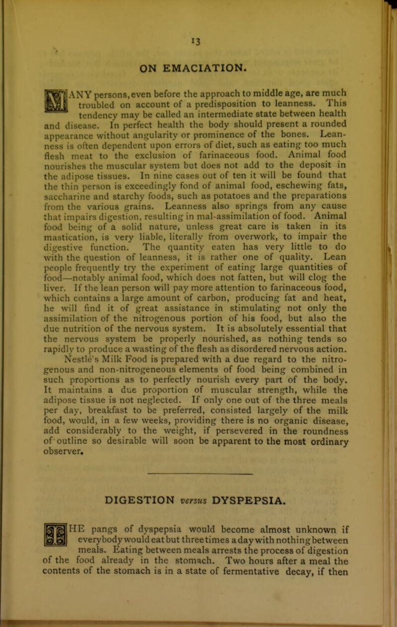 ON EMACIATION. \ANY persons, even before the approach to middle age, are much troubled on account of a predisposition to leanness. This tendency may be called an intermediate state between health and disease. In perfect health the body should present a rounded appearance without angularity or prominence of the bones. Lean- ness is often dependent upon errors of diet, such as eating too much flesh meat to the exclusion of farinaceous food. Animal food nourishes the muscular system but does not add to the deposit in the adipose tissues. In nine cases out of ten it will be found that the thin person is exceedingly fond of animal food, eschewing fats, saccharine and starchy foods, such as potatoes and the preparations from the various grains. Leanness also springs from any cause that impairs digestion, resulting in mal-assimilation of food. Animal food being of a solid nature, unless great care is taken in its mastication, is very liable, literally from overwork, to impair the digestive function. The quantity eaten has very little to do with the question of leanness, it is rather one of quality. Lean people frequently tr\' the experiment of eating large quantities of food—notably animal food, which does not fatten, but will clog the liver. If the lean person will pay more attention to farinaceous food, which contains a large amount of carbon, producing fat and heat, he will fmd it of great assistance in stimulating not only the assimilation of the nitrogenous portion of his food, but also the due nutrition of the nervous system. It is absolutely essential that the nervous system be properly nourished, as nothing tends so rapidly to produce a wasting of the flesh as disordered nervous action. Nestle's Milk Food is prepared with a due regard to the nitro- genous and non-nitrogeneous elements of food being combined in such proportions as to perfectly nourish every part of the body. It maintains a due proportion of muscular strength, while the adipose tissue is not neglected. If only one out of the three meals per day, breakfast to be preferred, consisted largely of the milk food, would, in a few weeks, providing there is no organic disease, add considerably to the weight, if persevered in the roundness of outline so desirable will soon be apparent to the most ordinary observer. DIGESTION versus DYSPEPSIA. ME pangs of dyspepsia would become almost unknown if everybody would eat but three times a day with nothing between meals. Eating between meals arrests the process of digestion of the food already in the stomach. Two hours after a meal the contents of the stomach is in a state of fermentative decay, if then