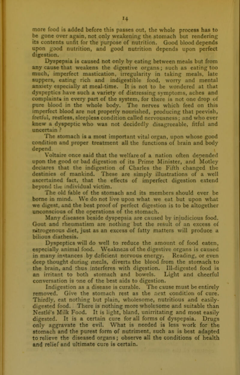 more food is added before this passes out. the whole process has to be gone over again, not only weakening the stomach but rendering its contents unfit for the purpose of nutrition. Good blood depends upon ^ood nutrition, and good nutrition depends upon perfect digestion. Dyspepsia is caused not only by eating between meals but from any cause that w- ' < the digestive or^^ans ; such as eating too much, imperfect ..cation, irregularity in taking meals, late suppers, eating rich and indigestible food, worry and mental anxiety especially at meal-time. It is not to be wondered at that d' • ' ■ -uch a variety of distressing symptoms, aches and Co.. . .ry part of the system, for there is not one drop of pure blood in the whole body. The nerves which feed on this imperfect blood are not properly nourished, producing that peevish, fretful, reiitless ' less condition ''1 ni rvor ; and who ever knew a dyspe; o was n^t t. .. . .;ly disa, ,.. wible, fitful and uncertain ? The stomach is a most important vital organ, upon whose good condition and proper treatment all the functions of brain and body depend Voltaire once said that the welfare of a nation often defended upon the good or bad digestion of its Prime Minister, and Motley d' ■ > that tlie indigestion of Charles the I'^iflh changed the dt .s of mankind. These are simply illustrations of a well ascertained fact, that the effects of imperfect digestion extend beyond the mdividual victim. The old fable of the stomach and its iiicmhc is should ever be borne in mmd. We do not live upon what we cat but upon what we digest, and the best proof of perfect digestion is to be altogether unconscious of the operations of the stomach. Many ' Reside dyspepsia are caused by injudicious food. Gout and : m are nothing but the result of an excess of nitrogenous diet, just as an excess of fatty matters will produce a bilious diathesis. Dyspeptics will do well to reduce the amount of food eaten, especially animal food. Weakness of the digestive organs is caused in many in«;tances by deficient nervous energy. Reading, or even deep thought during mecls, diverts the blood from the stomach to the brain, and thus interferes with digestion. lU-digestcd food is an irritant to both stomach and bowels. Light and cheerful conversation is one of the best aids to digestion. Indigestion as a disease is curable. The cause must be entirely removed. Give the stomach rest as the .•:oxt condition of cure. Thirdly, eat nothing but plain, wholesome, nutritious and easily- digested food. There is nothing more wholesome and suitable than Nestle's Milk Food. It is light, bland, unirritating and most easily digested. It is a certain cure for all forms of dyspepsia. Drugs only aggravate the evil. What is needed is less work for the stomach and the purest form of nutriment, such as is best adapted to relieve the diseased organs; observe all the conditions of health and relief and ultimate cure is certain.