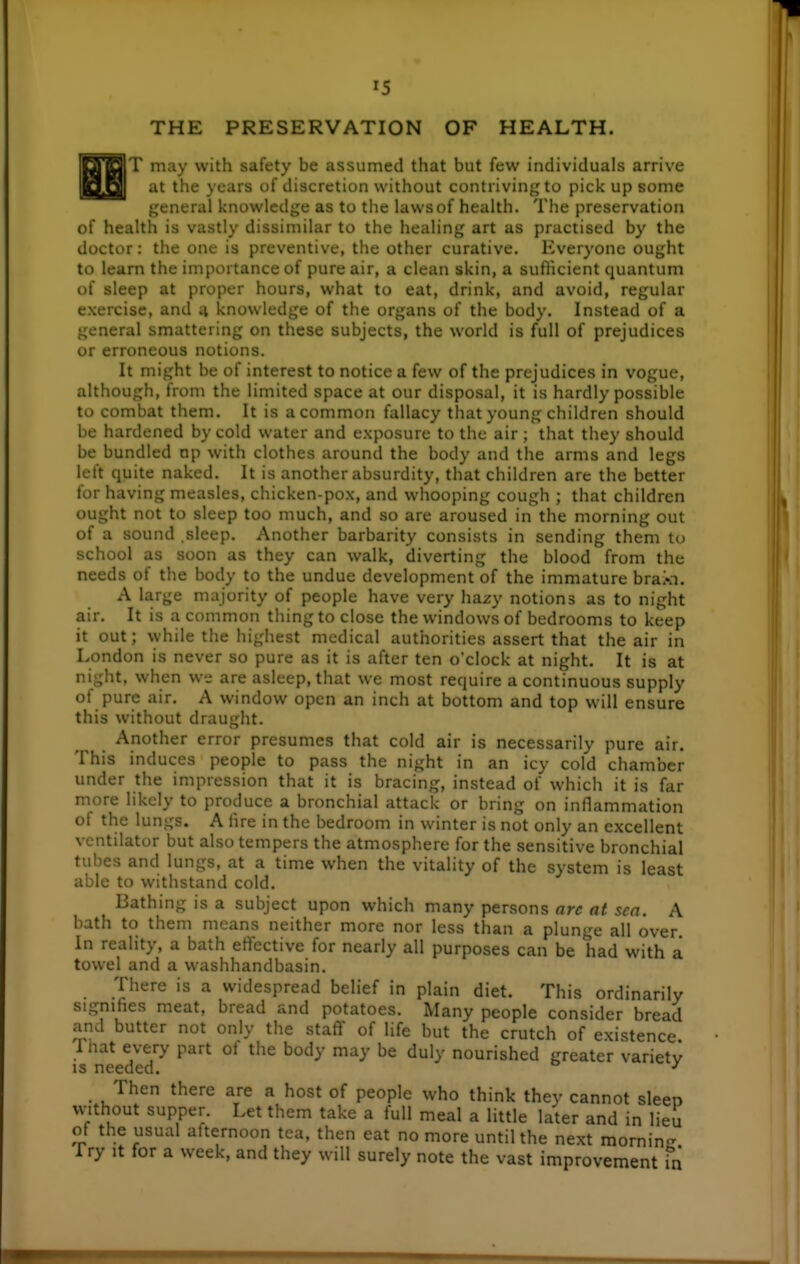 THE PRESERVATION OF HEALTH. T may with safety be assumed that but few individuals arrive at the years of discretion without contriving to pick up some general knowledge as to the laws of health. The preservation of health is vastly dissimilar to the healing art as practised by the doctor: the one is preventive, the other curative. Everyone ought to learn the importance of pure air, a clean skin, a sufticient quantum of sleep at proper hours, what to eat, drink, and avoid, regular exercise, and 4 knowledge of the organs of the body. Instead of a general smattering on these subjects, the world is full of prejudices or erroneous notions. It might be of interest to notice a few of the prejudices in vogue, although, from the limited space at our disposal, it is hardly possible to combat them. It is a common fallacy that young children should be hardened by cold water and exposure to the air ; that they should be bundled np with clothes around the body and the arms and legs left quite naked. It is another absurdity, that children are the better for having measles, chicken-pox, and whooping cough ; that children ought not to sleep too much, and so are aroused in the morning out of a sound .sleep. Another barbarity consists in sending them to school as soon as they can walk, diverting the blood from the needs of the body to the undue development of the immature braXn. A large majority of people have very hazy notions as to night air. It is a common thing to close the windows of bedrooms to keep it out; \yhile the highest medical authorities assert that the air in London is never so pure as it is after ten o'clock at night. It is at night, when we are asleep, that we most require a continuous supply of pure air. A window open an inch at bottom and top will ensure this without draught. Another error presumes that cold air is necessarily pure air. This induces people to pass the night in an icy cold chamber under the impression that it is bracing, instead of which it is far more likely to produce a bronchial attack or bring on inflammation of the lungs. A hre in the bedroom in winter is not only an excellent ventilator but also tempers the atmosphere for the sensitive bronchial tubes and lungs, at a time when the vitality of the system is least able to withstand cold. Bathing is a subject upon which many persons arc at sea. A bath to them means neither more nor less than a plunge all over. In reality, a bath effective for nearly all purposes can be had with a towel and a washhandbasin. There is a widespread belief in plain diet. This ordinarily signifies meat, bread and potatoes. Many people consider bread and butter not only the staff of life but the crutch of existence. 1 hat every part ot the body may be duly nourished greater variety IS needed. ^ Then there are a host of people who think they cannot sleeo vvithout supper. Let them take a full meal a little later and in lieu of the usual afternoon tea, then eat no more until the next mornincr Try It for a week, and they will surely note the vast improvement in