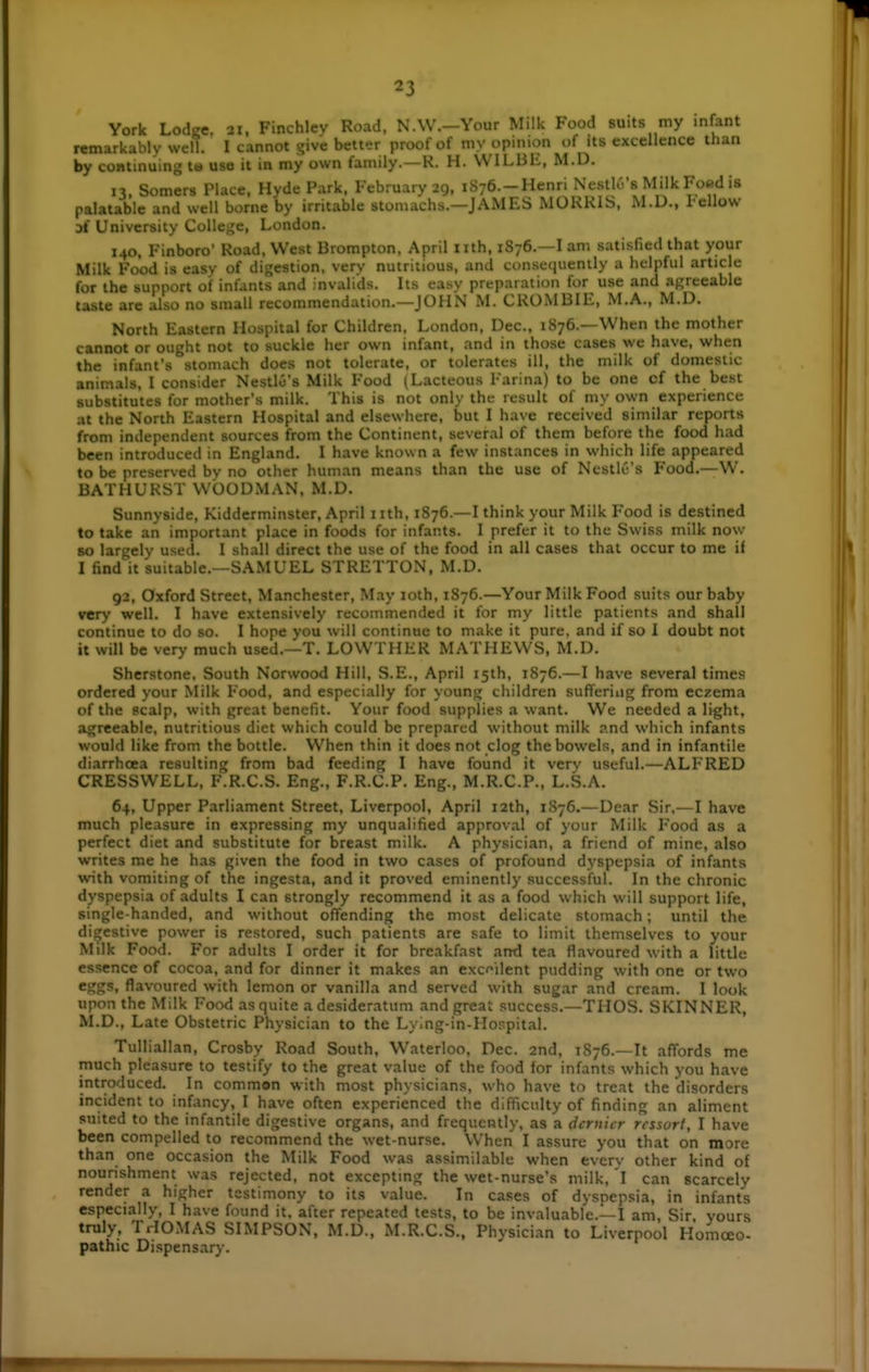 York Lodge. 21, Finchlev Road, N.W.—Your Milk Food suits my infant remarkably well. I cannot give better proof of my opinion of its excellence than by continuing t« use it in my own family.—R. H. WILBE, M.D. 13. Somers Place. Hyde Park. February 29, iSye.-Henri Nestlo's Milk Foed is palatable and well borne by irritable stomachs.—J AMES MUKRIS, M.D., 1-ellow 3i University College, London. 140, Finboro' Road, West Brompton, April nth, 1876.—I am satisfied that your Milk Food is easy of digestion, verv nutritious, and consequently a helpful article for the support of infants and invalids. Its easy preparation for use and agreeable taste are also no small recommendation.—JOHN M. CROMBIE, M.A., M.D. North Eastern Hospital for Children, London, Dec, 1876.—When the mother cannot or ought not to suckle her own infant, and in those cases we have, when the infant's stomach does not tolerate, or tolerates ill, the milk of domestic animals, I consider Nestlo's Milk Food (Lacteous Farina) to be one cf the best substitutes for mother's milk. This is not only the result of my own experience at the North Eastern Hospital and elsewhere, but I have received similar reports from independent sources from the Continent, several of them before the food had been introduced in England. I have known a few instances in which life appeared to be preserved by no other human means than the use of Ncstlc's Food.—W. BATHURST WOODMAN, M.D. Sunnyside, Kidderminster, April i ith, 1876.—I think your Milk Food is destined to take an important place in foods for infants. I prefer it to the Swiss milk now so largely used. I shall direct the use of the food in all cases that occur to me if I find it suitable.—SAMUEL STRETTON, M.D. 92, Oxford Street, Manchester, May 10th, 1876.—Your Milk Food suits our baby very well. I have extensively recommended it for my little patients and shall continue to do so. I hope you will continue to make it pure, and if so I doubt not it will be very much used.—T. LOWTHER MATHEWS, M.D. Sherstone, South Norwood Hill, S.E., April 15th, 1876.—I have several times ordered your Milk Food, and especially for young children suflFeriug from eczema of the scalp, with great benefit. Your food supplies a want. We needed a light, agreeable, nutritious diet which could be prepared without milk p.nd which infants would like from the bottle. When thin it does not clog the bowels, and in infantile diarrhoea resulting from bad feeding I have found it very useful.—ALFRED CRESSWELL, F.R.C.S. Eng., F.R.C.P. Eng., M.R.C.P., L.S.A. 64, Upper Parliament Street, Liverpool, April 12th, 1S76.— Dear Sir.—I have much pleasure in expressing my unqualified approval of your Milk Food as a perfect diet and substitute for breast milk. A physician, a friend of mine, also writes me he has given the food in two cases of profound dyspepsia of infants with vomiting of the ingesta, and it proved eminently successful. In the chronic dyspepsia of adults I can strongly recommend it as a food which will support life, single-handed, and without offending the most delicate stomach; until the digestive power is restored, such patients are safe to limit themselves to your Milk Food. For adults I order it for breakfast and tea flavoured with a little essence of cocoa, and for dinner it makes an excellent pudding with one or two eggs, flavoured with lemon or vanilla and served with sugar and cream. I look upon the Milk Food as quite a desideratum and great success.—THOS. SKINNER, M.D., Late Obstetric Physician to the Lying-in-Hospital. Tulliallan, Crosby Road South, Waterloo, Dec. and, 1S76.—It affords me much pleasure to testify to the great value of the food for infants which you have introduced. In common with most physicians, who have to treat the disorders incident to infancy, I have often experienced the difficulty of finding an aliment suited to the infantile digestive organs, and frequently, as a dernier rcssort, I have been compelled to recommend the wet-nurse. When I assure you that on more than one occasion the Milk Food was assimilable when evcrv other kind of nourishment was rejected, not exceptmg the wet-nurse's milk, 'l can scarcely render a higher testimony to its value. In cases of dyspepsia, in infants especially, I have found it. after repeated tests, to be invaluable.—I am, Sir, yours truly, TrIOMAS SIMPSON, M.D., M.R.C.S., Physician to Liverpool Homoeo- pathic Dispensary.