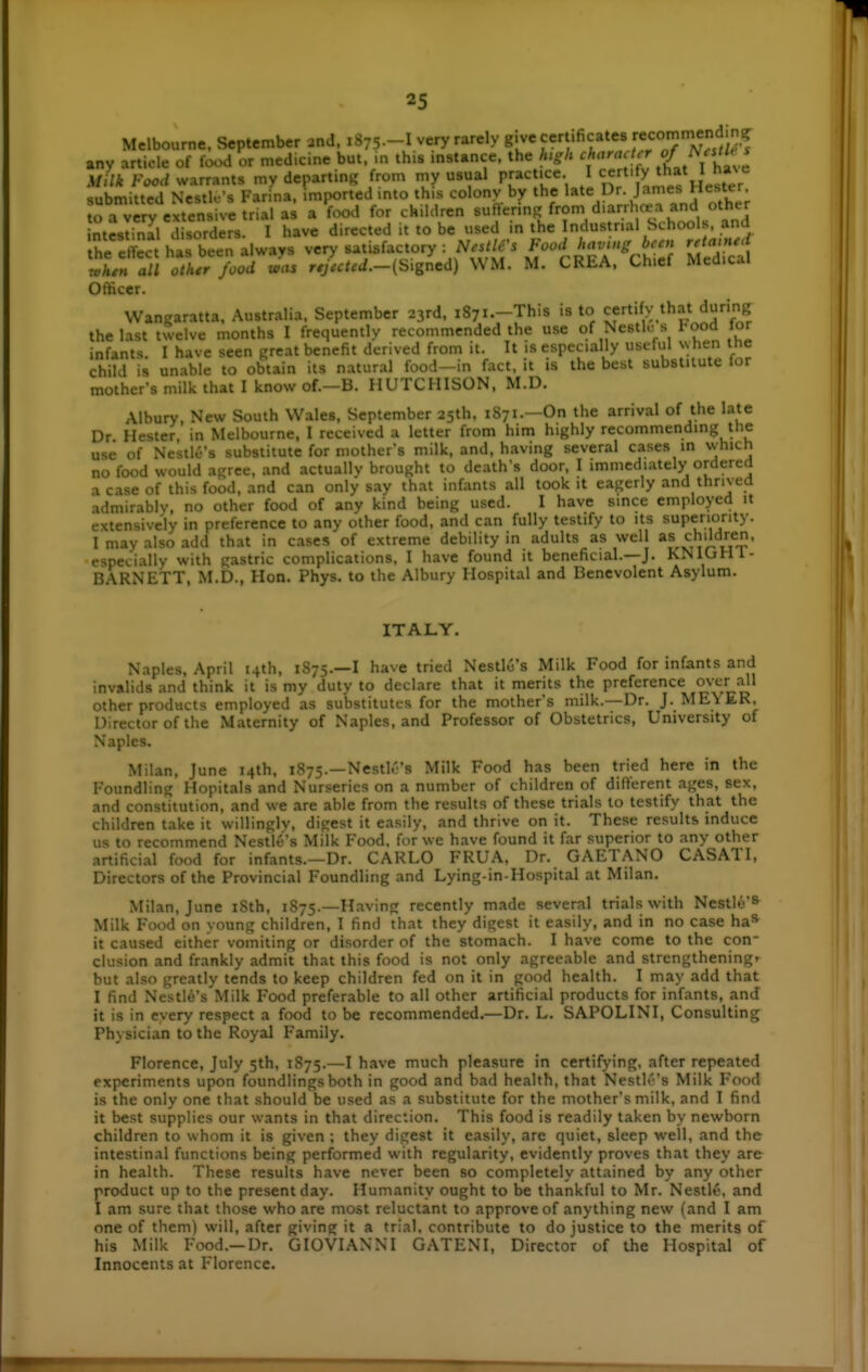 Melbourne, September and. 1875—I very rarely g.ve certificates ^eco^'^'^ J,?^ any article of food or medicine but. in this mstance. the htgh f''''^X^Lt l hV^ Milk Food warrants my departing from my usual P-cJ.ce I J^' V ^^^^^^^^^^j; snhmittrd Nestle's Farina, mported into this colonv by the late Dr. James riesier. fa vry exten U u^^^^^^^^ a food for children sufVcrinf^ from diarrhea and other ntSl Ssorders. I have directed it to be used in the Industrial Schools, and he cffec has been always very satisfactory : Nestle's Food having been retanied iLf a/1 othTfood Jas r-r>/.c/.-(Signed) WM. M. CREA. Chief Medical Officer. VVangaratta. Australia. September 23rd. iSyi.-This is to certify that during the last tsvelve months I frequently recommended the use of NcstK: s l-ood tor infants. I have seen great benefit derived from it. It is especially usta.l xyhen the child is unable to obtain its natural food—in fact, it is the best substitute lor mother's milk that I know of.-B. HUTCHISON, M.D. Albury, New South Wales, September 25th, 1871.—On the arrival of the late Dr Hester, in Melbourne, I received a letter from him highly recommending the use of Nestle's substitute for mothfr's milk. and. having several cases in which no food would agree, and actuallv brought to death's door. I immediately ordered a case of this food, and can only say that infants all took it eagerly and thrived admirably, no other food of any kind being used. I have since employed it extensively in preference to any other food, and can fully testify to its superiority. I may also add that in cases of extreme debility in adults as well children, especially with gastric complications, I have found it beneficial.—J. KNIGHl- BARNETT, M.D., Hon. Phys. to the Albury Hospital and Benevolent Asylum. ITALY. Naples, April t4th. 1875.—I have tried Nestlo's Milk Food for infants and invalids and think it is my duty to declare that it merits the preference over all other products employed as substitutes for the mother's milk.—Dr. J. ME\ ER. Director of the Maternity of Naples, and Professor of Obstetrics, University of Naples. Milan. June 14th. 1875.—Nestl.''s Milk Food has been tried here in the Foundling Hopitals and Nurseries on a number of children of different ages, sex, and constkution, and we are able from the results of these trials to testify that the children take it willingly, digest it easily, and thrive on it. These results induce us to recommend NestlC's Milk P'ood. for we have found it far superior to any other artificial food for infants.—Dr. CARLO FRUA, Dr. GAETANO CASATI, Directors of the Provincial Foundling and Lying-in-Hospital at Milan. Milan. June iSth, 1875.—Having recently made several trials with Nestlo'S Milk Food on young children, I find that they digest it easily, and in no case ha* it caused either vomiting or disorder of the stomach. I have come to the con- clusion and frankly admit that this food is not only agreeable and strengthening, but also greatly tends to keep children fed on it in good health. I may add that I find Nestl6's Milk Food preferable to all other artificial products for infants, and it is in every respect a food to be recommended.—Dr. L. SAPOLINI, Consulting Physician to the Royal Family. Florence, July 5th, 1875.—I have much pleasure in certifying, after repeated experiments upon foundlings both in good and bad health, that Nestle's Milk Food is the only one that should be used as a substitute for the mother's milk, and I find it best supplies our wants in that direction. This food is readily taken by newborn children to whom it is given ; they digest it easily, are quiet, sleep well, and the intestinal functions being performed with regularity, evidently proves that they are in health. These results have never been so completely attained by any other product up to the present day. Humanity ought to be thankful to Mr. Nestle, and I am sure that those who are most reluctant to approve of anything new (and I am one of them) will, after giving it a trial, contribute to do justice to the merits of his Milk Food.—Dr. GIOVIANNI GATENI, Director of the Hospital of Innocents at Florence.