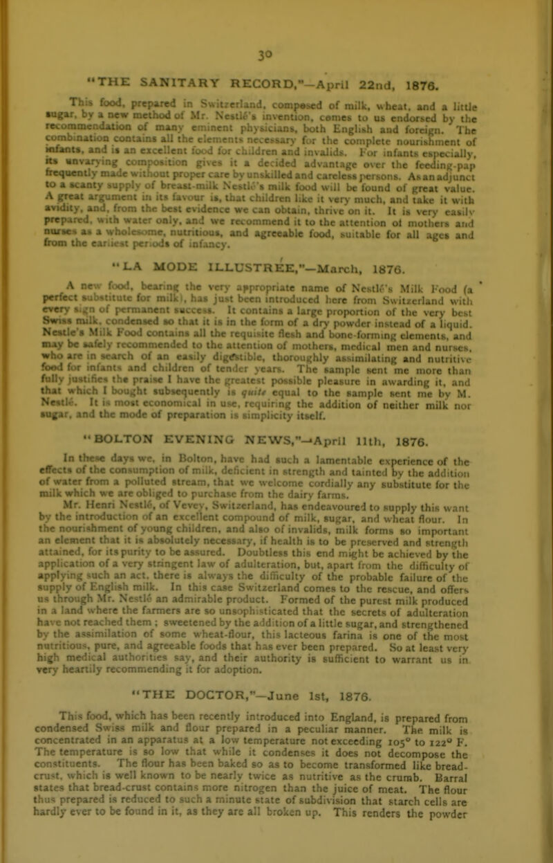 '•THE SANITARY RECORD.-April 22nd. 1876. This food, prepared in - .nd. competed of railk. uhcat. and a litUe •DRa- . x '-r-v method ol M: > - • _ . ' - J by the re*. n of man\ eminc 'Ihe I the coinplelc nouribhiiient of : ' .. . . .nvalids. For infants cm t \. *» gives it a decided advanta>?e over the fee . frcquen:._. '. to a »cant> A great ar, ,. ,i v^^y much, and take it with avidity an^ • - • .. thrive on it. It is very easilv prepared, with water only, jLiid we recommend it to the attention ol motlieis and nurtes a« a wholo and agreeable food, suitable for all agci and from the ear.u st jh LA MODE 1LLUSTREE.-Mai\:h. 1876. A oew food, bearing the very appropriate name of Neslh' s Milk 1-ood (a ' perfect aubstitutc for milk I, has just been introduced here fnim Switzerland with '■^■frv - crmancnt SHCceti. It i ■ ;e very btst S* . : , dented SO that it is in ti >i of a liquid. Nestle • SluK Foot! > all the requisite Jlenh and bone forminR elements, and may be aafely rccon. 1 to the • : i . f • ' - i- i^' .lu al men and nurses. who are in search of an easily di. Liling and nuiniivi- food for inl i ' 1,. ^.^m nioie than fully )ustift( ^ ^ ^ ,rc in awarding it, and that which I bought subsequently is gutt* equal to the sample sent me by M. Nr^tU. It is most economical in use, r • ■ the addition of neither milk nor su^.ir, and the mode of preparation is v itself. ••BOLTON EVENING NEWS,-.April lUh, 1876. In the«e davt w in Bolton, have had such a lamentable experience of the rf^ .ts of the co: >n of milk, deficient in strength and tainted by the addition of water fn)m a I ..j-cd stf . , ) any substitute for the milk which we are ohhped t has endeavoured to supply this want l>y ' id of milk, sugar, and wheat flour. In the nourishment of young children, and also of invalids, milk forms so important an elcB'  ' ' ^olulely necessar ■ ' • ' , > , ■x-i-^<^' he assured. D .. ■ •.t law of adulteration, but, apart from the difficulty of • : iS always the difTiculty of the probable failure of the 1 milk. In this case Switzerland comes to the rescue, and offers ' ■ ' ed of the purest milk produced » iiat the secrets of adulteration 1 them; sweetened by the addition of a little sugar, and strengthened ...on of some wheat-flour, this lacteous farina is one of the most ire. and agreeable foods that has ever been prepared. So at least very • ' ' authority is sufficient to warrant us in THE DOCTOR,—June Isl, 1876. ~ been r introduced into England, is prepared from conde and flour . .red in a peculiar manner. The. milk is concentrated in an apparatus at a low temperature not exceeding 105* to 122 F. T -iture is so low that while it c ot decompose the c The flour has been baked so .formed like bread- crust, which IS well known to be nearly twice as nutritive as the crumb. Barral states that bread-crust contains more nitrogen than the juice of meat. The flour thus prepared is reduced to such a minute state of subdivision that starch cells are hardly ever to be found in it, as they are all broken up. This renders the powder