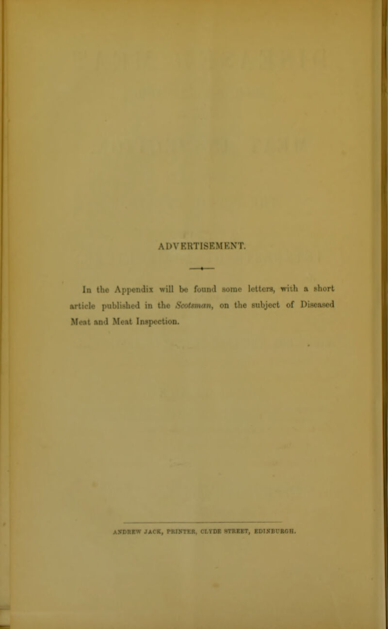 A I>VKHT1SKMKN I In the Appendix will be found some letters, with a short article published in the Scotsman, on the subject of Diseased Meat and Meat Inspection. ANDREW JACK, PRINTER, CLYDE STREET, EDINBURGH.