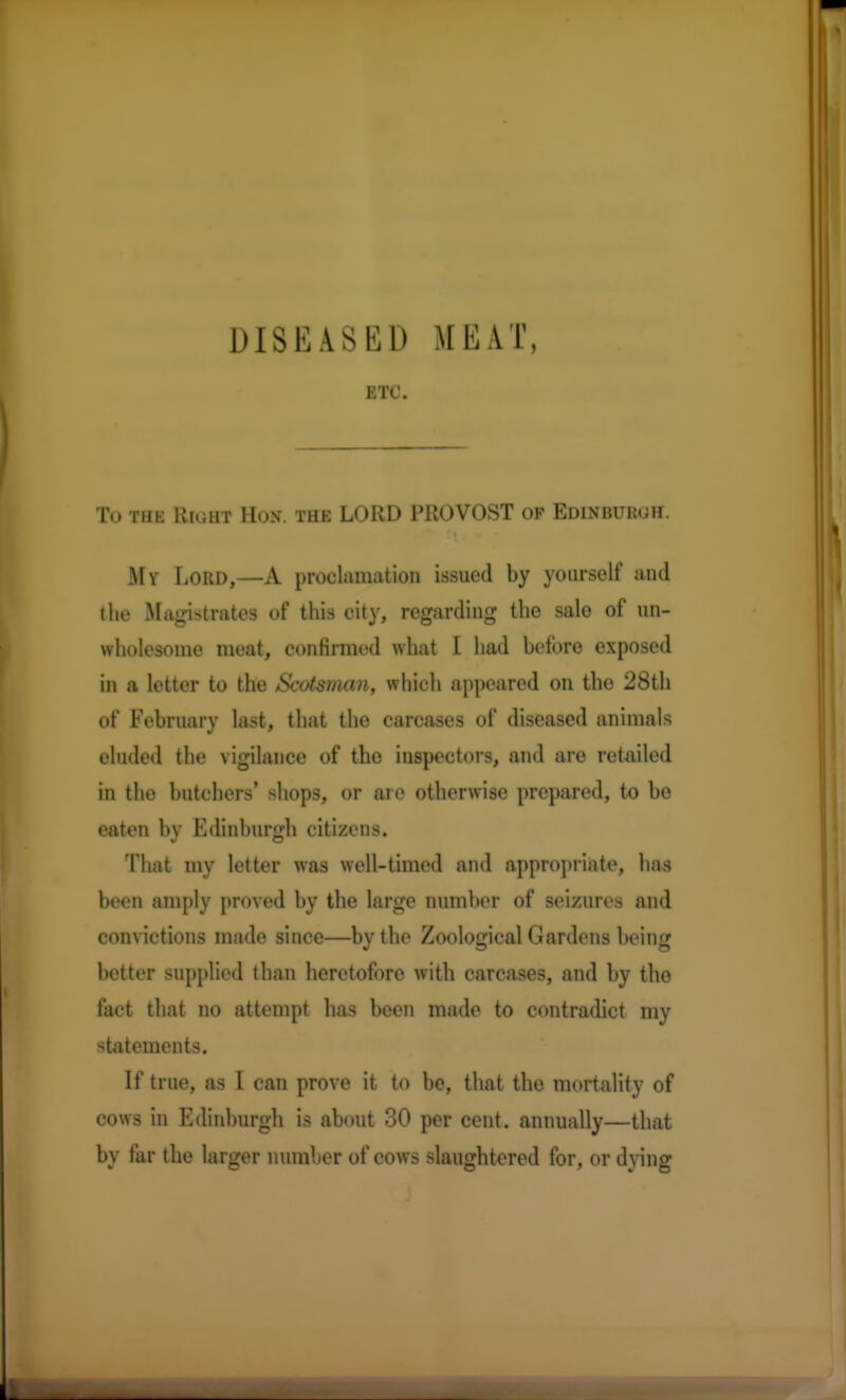 DISEASED MEAT, ETC. To the Right Hun. the LORD PROVOST of Edinburgh. My Lord,—A proclamation issued by yourself and the Magistrates of this city, regarding the sale of un- wholesome meat, confirmed what I had before exposed in a letter to the Scotsman, which appeared on the 28th of February last, that the carcases of diseased animals eluded the vigilance of the inspectors, and are retailed in the butchers' shops, or are otherwise prepared, to be eaten by Edinburgh citizens. That my letter was well-timed and appropriate, has been amply proved by the large number of seizures and convictions made since—by the Zoological ( Jardens being better supplied than heretofore with carcases, and by the fact that no attempt has been made to contradict my statements. If true, as I can prove it to be, that the mortality of cows in Edinburgh is about 30 per cent, annually—that by tar the larger number of cows slaughtered for, or dying