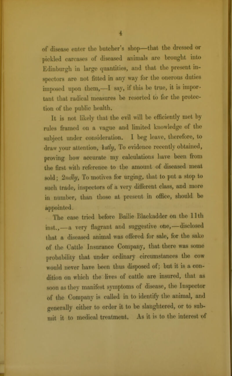 of disease enter the butcher's shop—that, the dressed or pickled carcases of diseased animals are brought into Edinburgh in large quantities, and that the present in- spectors are not fitted in any way for the onerous duties imposed upon them,—I say, if this be true, it is impor- tant that radical measures be resorted to for the protec- tion of the public health. It is not likely that the evil will be efficiently met by rules framed on a vague and limited knowledge of the subject under consideration. I beg leave, therefore, to draw your attention, latfy, To evidence recently obtained, proving how accurate my calculations have been from the first with reference to the amount of diseased meat sold; 2ndhj, To motives for urging, that to put a stop io such trade, inspectors of a very different class, and more in number, than those nt present in office, should be appointed. The case tried before Bailie Blackadder on the 11th in9t.,—a very flagrant and suggestive one,—disclosed that a diseased animal was offered for sale, for the sake of the Cattle Insurance Company, that there was some probability that under ordinary circumstances the cow would never have been thus disposed of; but it is a con- dition on which the lives of cattle are insured, that as soon as they manifest symptoms of disease, the Inspector of the Company is called in to identify the animal, and frenerally either to order it to be slaughtered, or to sub- mit it to medical treatment. As it i< to the interest of