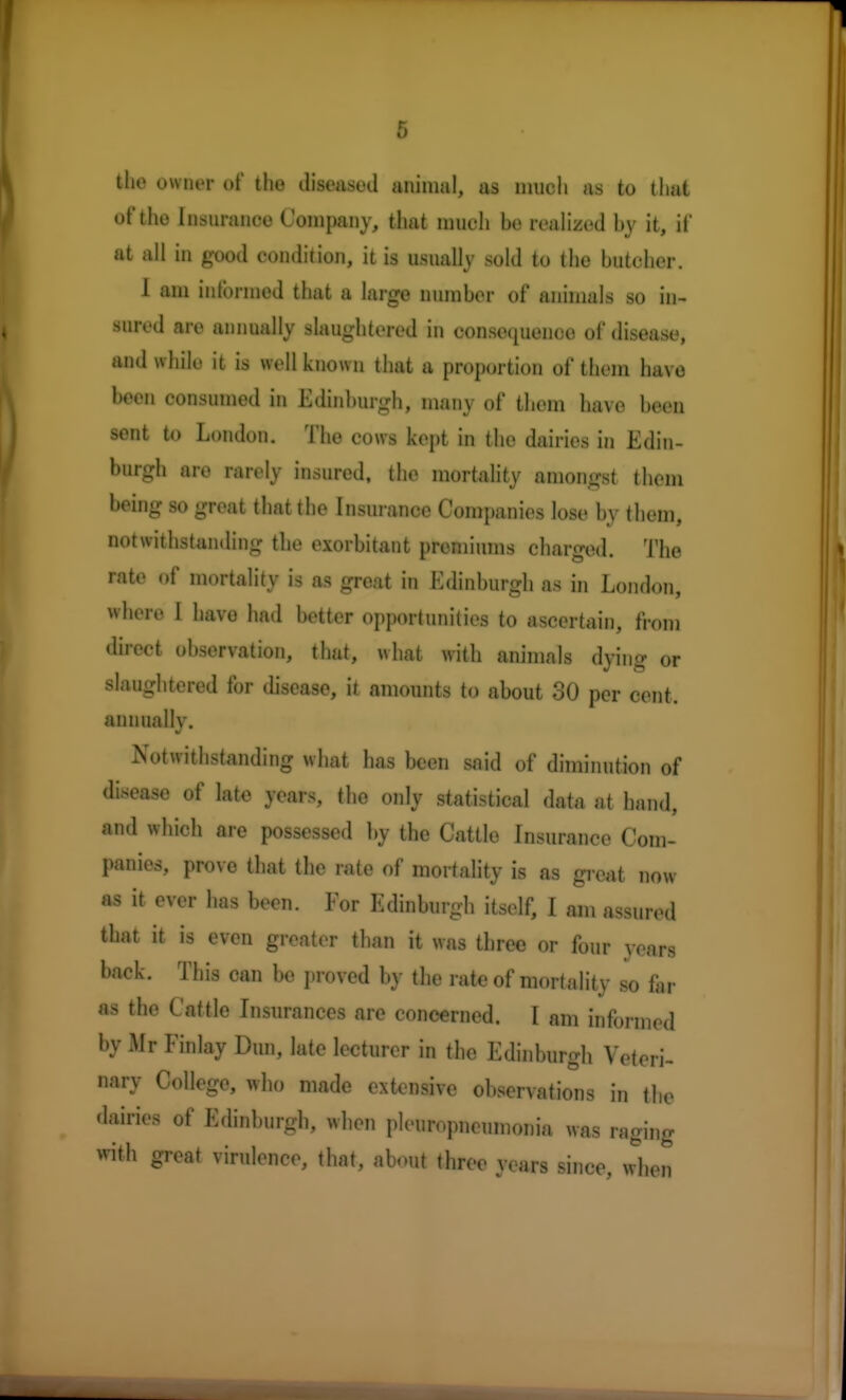 the owner of the diseased animal, as much as to that of the Insurance Company, that much he realized by it, if at all in good condition, it is usually sold to the butcher. 1 am informed that a large number of animals so in- sured are annually slaughtered in conscimenoe of disease, and while it is well known that a proportion of them have been consumed in Edinburgh, many of them have been sent to London. The cows kept in the dairies in Edin- burgh are rarely insured, the mortality amongst them being so great that the Insurance Companies lose by them, itlistiiiulm^ til e exorbitant premiums charged. The rate of mortality is as great in Edinburgh as in London, where I have had better opportunities to ascertain, from direct observation, that, what with animals dying or slaughtered for disease, it amounts to about 30 per cent, annually. Notwithstanding what has been said of diminution of disease of late years, the only statistical data at hand, and which are possessed by the Cattle Insurance Com- panies, prove that the rate of mortality is as great now as it ever has been. For Edinburgh itself, I am assured that it is even greater than it was three or four years back. This can be proved by the rate of mortality so far as the Cattle Insurances are concerned. I am informed by Mr Finlay Dun, late lecturer in the Edinburgh Veteri- nary College, who made extensive observations in the •lairies of Edinburgh, when pleuropneumonia was raging with great virulence, that, about three years since, when