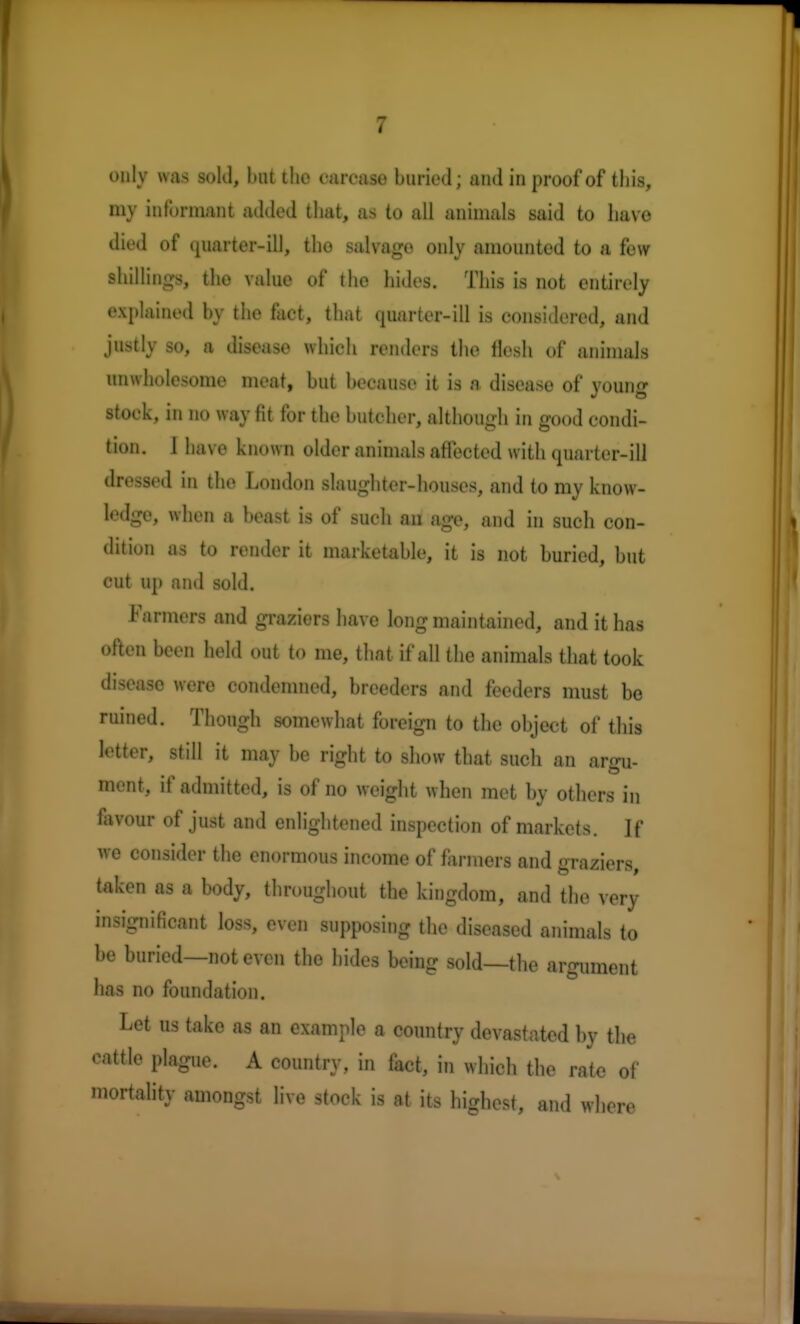 1 only was sold, but the carcase buried; and in proof of this, my informant added that, as to all animals said to have died of quarter-ill, the salvage only amounted to a few shillings, tho value of the hides. This is not entirely explained by the fact, that quarter-ill is considered, and justly so, a disease which renders the flesh at animals unwholesome meat, but because it is n disease of young stock, in no way fit for the butcher, although in good condi- tion. 1 have known older animals affected with quarter-ill dressed in tho London slaughter-houses, and to my know- ledge, when a beast is of such an age, and in such con- dition as to render it marketable, it is not buried, but cut up and sold. Farmers and graziers have long maintained, and it has often been held out to me, that if all the animals that took disease were condemned, breeders and feeders must be ruined. Though somewhat foreign to the object of this letter, still it may be right to show that such an argu- ment, if admitted, is of no weight when met by others in favour of just and enlightened inspection of markets. If we consider the enormous income of farmers and graziers, taken as a body, throughout the kingdom, and the very insignificant loss, even supposing the diseased animals to be buried—not even the hides being sold—the argument has no foundation. Let us take as an example a country devastated by the cattle plague. A country, in fact, in which the rate of mortality amongst live stock is at its highest, and where