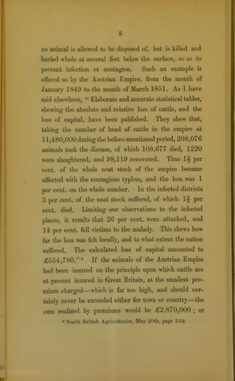 uo animal is allowed to be di>j>osed of, but is killed and buried whole at several feet below the surface, so as to prevent infection or contagion. Such an example is ottered us by the Austrian Empire, from the month of January 1849 to the month of March 1851. As 1 have said elsewhere,  Elaborate and accurate statistical tables, shewing the absolute and relative loss of cattle, and the loss «»f capital, have been published. They shew that, taking the number of head of cattle in the empire at 11,480,000 during the before-mentioned period, 208,076 animals took the disease, of which 108,077 died, 1220 were slaughtered, and 98,119 recovered. Thus 1 jj per cent, of the whole neat stock of the empire became affected with the contagious typhus, and the loss was 1 per cent, on the whole number. In the infected districts 3 per cent, of the neat stock suffered, of which 1$ per cent. died. Limiting our observations to the infected places, it results that 26 per cent, were attacked, and 14 per cent, fell victims to the malady. This shews how far the loss was felt locally, and to what extent the nation suffered. The calculated loss of capital amounted to £554,780.* If the animals of the Austrian Empire had been insured on the principle upon which cattle are at present insured in Great Britain, at the smallest pre- mium charged—which is far too high, and should cer- tainly never be exceeded either for town or country—the sum realized by premiums would be £2,870,000 ; or * North British Agriculturist, May 20th, page 359.