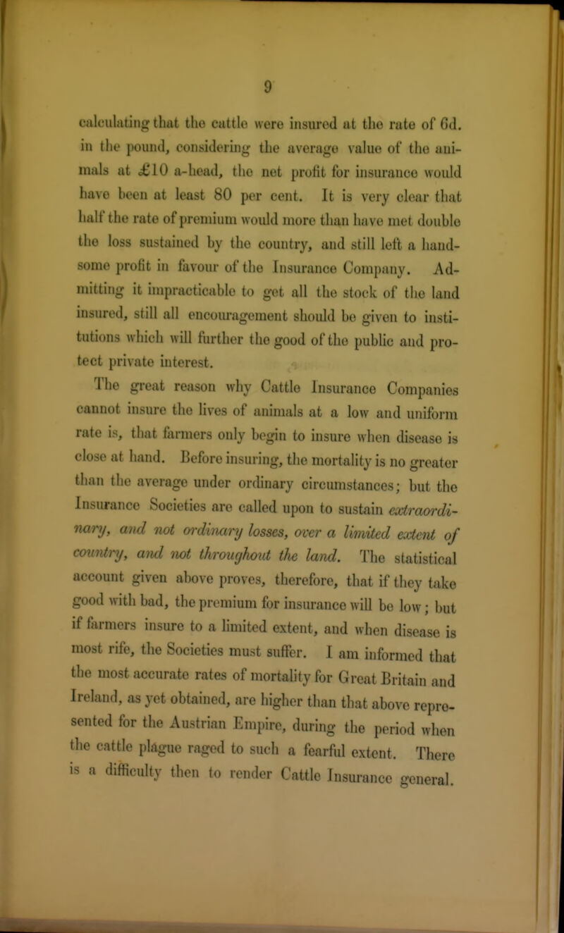 calculating that the cattle were insured at the rate of Cd. in the pound, considering the average value of the uui- mals at £10 a-head, the net profit for insurance would have heen at least 80 per cent. It is very clear that halt'the rate of premium would more than have met douhle the loss sustained by the country, and still left a hand- some profit in favour of the Insurance Company. Ad- mitting it impracticable to get all the stock of the land insured, still all encouragement should be given to insti- tutions which will further the good of the public and pro- tect private interest. The great reason why Cattle Insurance Companies cannot insure tho lives of animals at a low and uniform rate is, that farmers only begin to insure when disease is close at hand. IJefore insuring, the mortality is no greater than the average under ordinary circumstances; but the Insurance Societies are called upon to sustain extraordi- nary, and not ordinary losses, over a limited extent of country, and not throughout the land. The statistical account given above proves, therefore, that if they take good with bad, the premium for insurance will be low; but if farmers insure to a limited extent, and when disease is most rife, the Societies must suffer. I am informed that the most accurate rates of mortality for Great Britain and Ireland, as yet obtained, are higher than that above repre- sented for the Austrian Empire, during the period when the cattle plague raged to such a fearful extent, There is a difficulty then to render Cattle Insurance general.