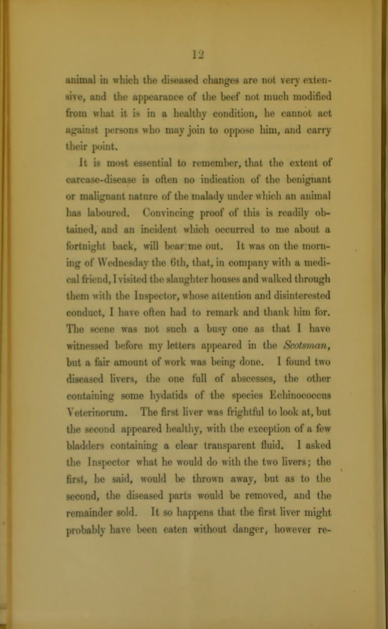 V2 animal b which the diseased changes are not very exten- sive, and the appearance of the beef not much modified from what it in a healthv condition, he cannot act against persons who may join to oppose lum, and carry their point. It is most essential to rememher, that the extent of carcase-disease is often no indication of the benignant or malignant nature of the malady under which an animal has laboured. Convincing proof of this is readily ob- tained, and an incident which occurred to me about a fortnight back, will bear me out. It was on the morn- ing of Wednesday the (5th, that, in company with a medi- cal friend, I visited the slaughter houses and w alked through them with the Inspector, whose attention and disinterested conduct, I have often had to remark and thank him for. The scene was not such a busy one as that I have witnessed before my letters appeared in the Scotsman, but a fair amount of work was being done. I found two diseased livers, the one full of abscesses, the other containing some hydatids of the species Echinococcus Veterinorum. The first liver was frightful to look at, but the second appeared healthy, with the exception of a few bladders containing a clear transparent fluid. 1 asked the Inspector what he would do with the two livers; the first, he said, would be thrown away, but as to the second, the diseased parts would be removed, and the remainder sold. It so happens that the first liver might probably have been eaten without danger, however re-