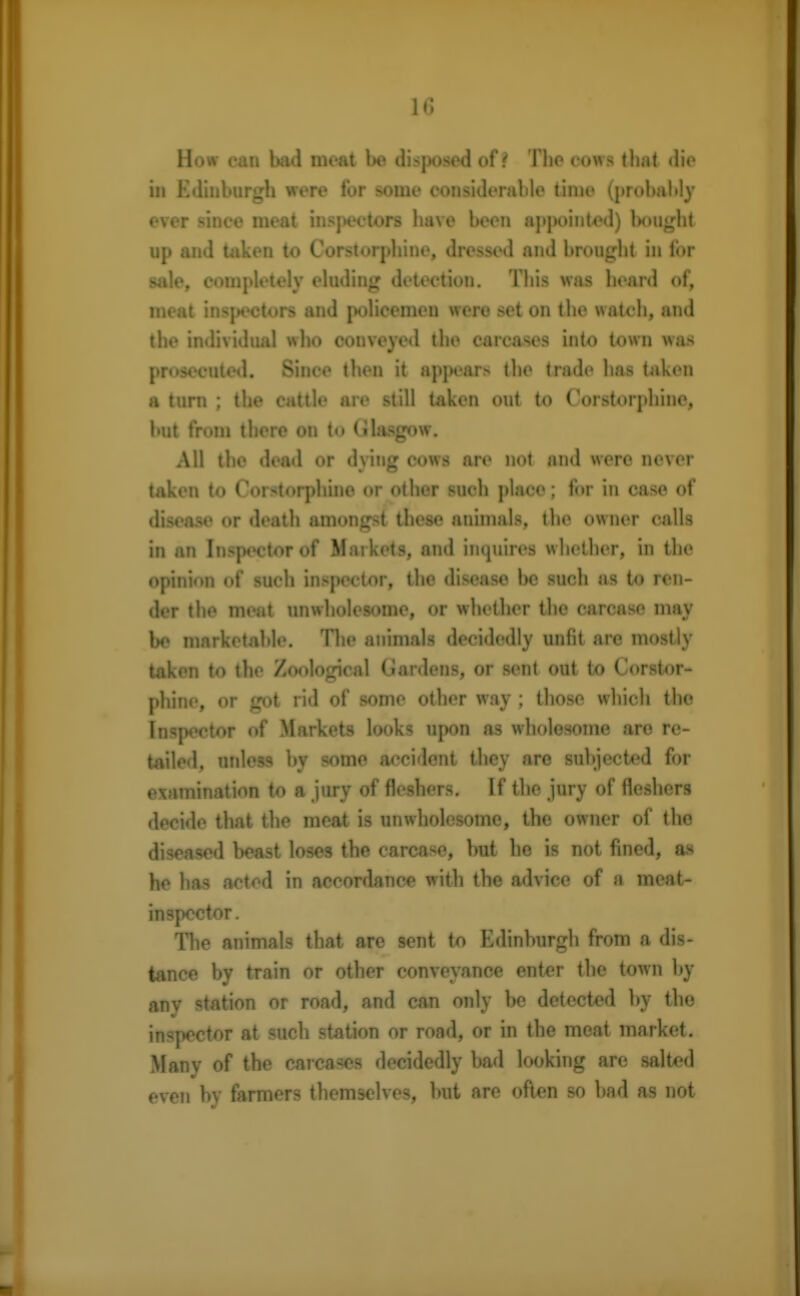 How can bad meat be disposed of ? The cows that die in Edinburgh were for some considerable time (probably ever since meat inspectors have been appointed) Uiught up and taken to Corstorphine, dressed and brought in for sale, completely eluding detection. This was heard of, meat inspectors and policemen were set on the watch, and the individual who conveyed the carcases into town was prosecuted. Since then it appears the trade has taken a turn ; the cattle are still taken out to Corstorphine, but from there on to Glasgow. All the dead or dying cows are not and were never taken to Corstorphine or other such place; for in case of disease or death amongst these animals, the owner calls in an Inspector of Markets, and inquires whether, in the opinion of such inspector, the disease be such as to ren- dcr the meat unwholesome, or whether the earease may be marketable. The animals decidedly unfit are mostly taken to the Zoological Gardens, or sent out to Corstor- phine, or got rid of some other way; those which the Inspector of Markets looks upon as wholesome are re- tailed, unless by some accident they are subjected for examination to a jury of fleshers. If the jury of fleshers decide that the meat is unwholesome, the owner of the diseased beast loses the carcase, but he is not fined, as he has acted in accordance with the advice of a meat- inspector. The animals that are sent to Edinburgh from a dis- tance by train or other conveyance enter the town by any station or road, and can only be detected by the inspector at such station or road, or in the meat market. Many of the carcases decidedly bad looking are salted even by farmers themselves, but are often so bad as not