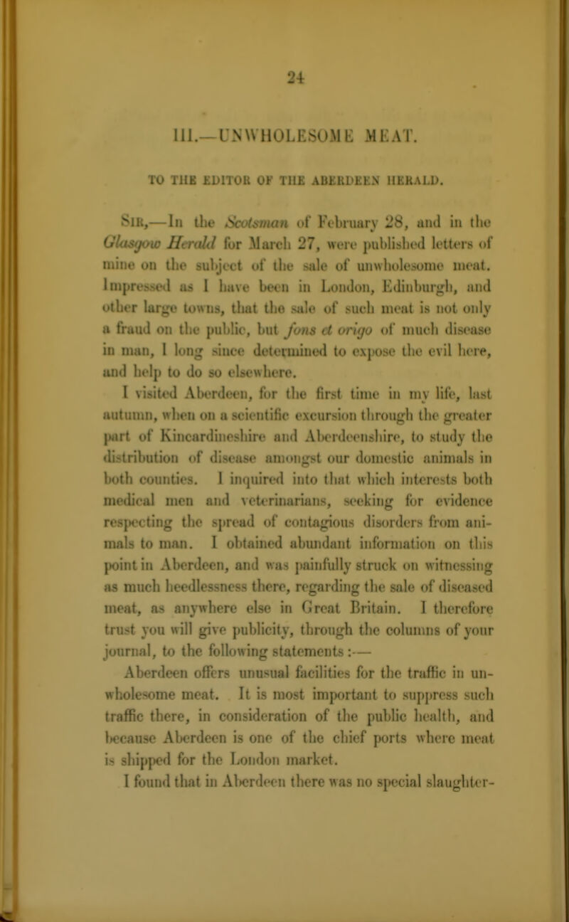 111.- I'NWIkU.KSuMK M1. AT. TO TUB EDITOR OF TILE ABERDEEN HERALD. Sir,— In the Scotsman of February 28, and in the Glasgow Htrald lor March 27, were published letters of mine on the subject of the sale of unwholesome meat. Impressed us 1 have been in London, Edinburgh, and other large towns, that the sale of sueh meat is not only a fraud on the public, but Jons it or'ujo of much disease in man, I long since determined to expose the evil here, and help to do so elsewhere. I visited Aberdeen, for the first time in my life, last autumn, when on a scientific excursion through the greater part of Kincardineshire and Aberdeenshire, to study the distribution of disease amongst our domestic animals in both counties. I inquired into that which interests both medical men and veterinarians, seeking for evidence respecting the spread of contagious disorders from ani- mals to man. I obtained abundant information on this point in Aberdeen, and was painfully struck on witnessing as much heedlessness there, regarding the sale of diseased meat, as anywhere else in Great Britain. 1 therefore trust you will give publicity, through the columns of your journal, to the following statements :— Aberdeen offers unusual facilities for the traffic in un- wholesome meat. It is most important to suppress such traffic there, in consideration of the public health, and because Aberdeen is one of the chief ports where meat is shipped for the London market. 1 found that in Aberdeen there was no special slaughter-