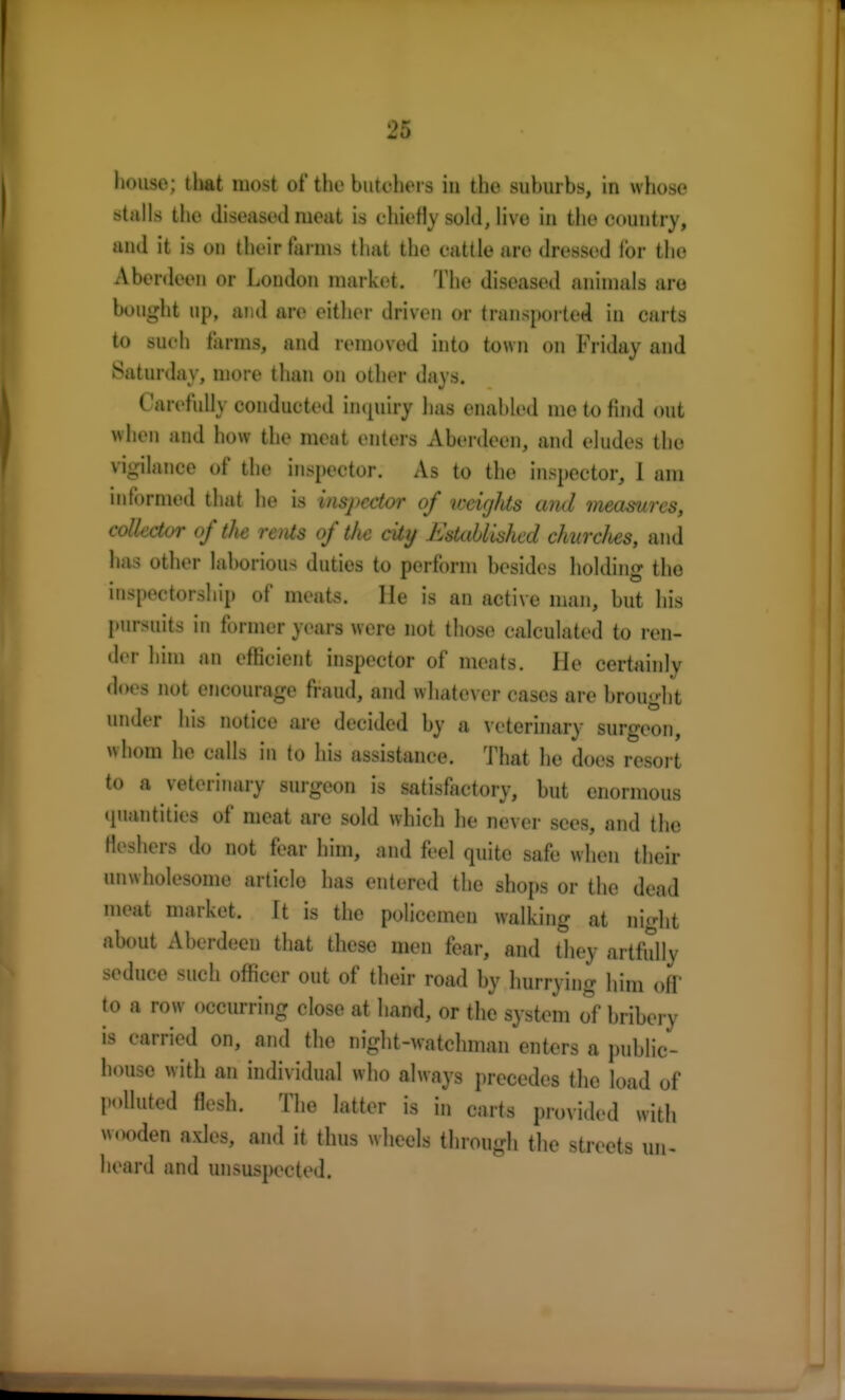 house; that most of the butchers in the suburbs, in whose stalls the diseased meat is chiefly sold, live in the country, and it is on their farms that the cattle are dressed tor the Aberdeen or London market. The diseased animals are bought up, and are either driven or transported in carts to such farms, and removed into town on Friday and Saturday, more than on other days. Carefully conducted inquiry has enabled me to find out when and how the meat enters Aberdeen, and eludes the vi-ilance of the inspector. As to the inspector, 1 am informed that he is inspector of weighs and measures, collector of the retUs of the city Established churclies, and has other laborious duties to perform besides holding the inspectorship of meats. lie is an active man, hut his pursuits in former years were not those calculated to ren- der him an efficient inspector of meats. He certainly does not encourage fraud, and whatever cases are brought under his notice are decided by a veterinary surgeon, whom he calls in to his assistance. That he does resort to a veterinary surgeon is satisfactory, but enormous quantities of meat are sold which he never sees, and the fatal do not fear him, and feel quite safe when their unwholesome articlo has entered the shops or the dead meat market. It is the policemen walking at night about Aberdeen that these men fear, and they artfully seduce such officer out of their road by hurrying him off to a row occurring close at hand, or the system of bribery is carried on, and the night-watchman enters a public- house with an individual who always precedes the load of polluted flesh. The latter is in carts provided with wooden axles, and it thus wheels through the streets un- heard and unsuspected.