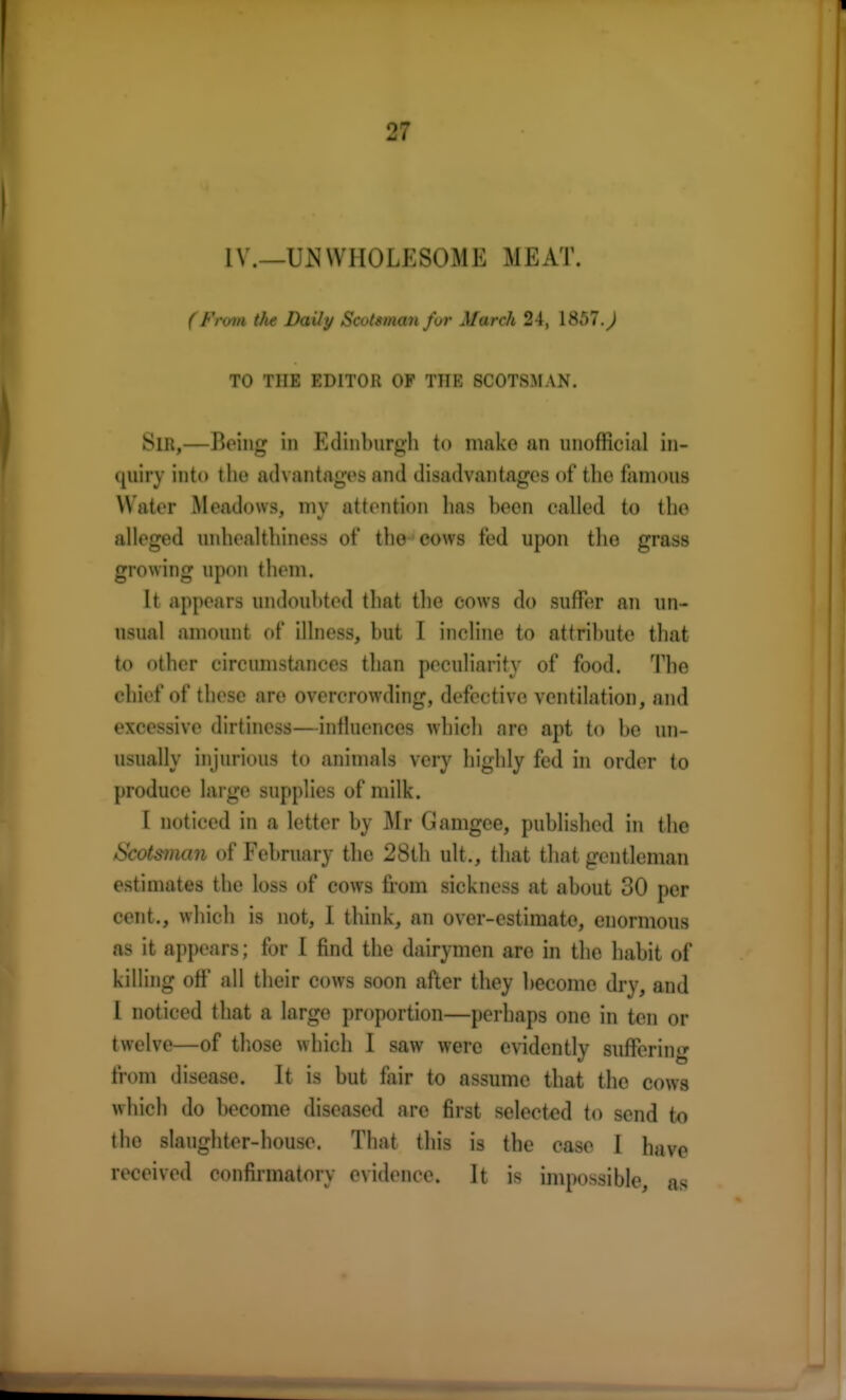 1V.—UN WHOLESOME MEAT. ( From the Daily Scotsman for March 24, 1857.^ TO THE EDITOR OP THE SCOTSMAN. SlR,—Being in Edinburgh to make an unofficial in- quiry into tlie advantages and disadvantages of the famous Water Meadows, mv attention lias been called to the alleged nnhealthiness of the cows fed upon the grass growing upon them. It appears undoubted that the cows do suffer an un- usual amount of illness, but I incline to attribute that to other circumstances than peculiarity of food. The chief of these are overcrowding, defective ventilation, and excessive dirtiness—influences which are apt to be un- usually injurious to animals very highly fed in order to produce large supplies of milk. I noticed in a letter by Mr Gamgee, published in the Scotsman of February the 28th ult., that that gentleman estimates the loss of cows from sickness at about 30 per cent., which is not, I think, an over-estimate, enormous as it appears; for I find the dairymen are in the habit of killing off all their cows soon after they become dry, and I noticed that a large proportion—perhaps one in ten or twelve—of those which I saw were evidently suffering from disease. It is but fair to assume that the cows which do become diseased are first selected to send to the slaughter-house. That this is the case I have received confirmatory evidence. It is impossible, as