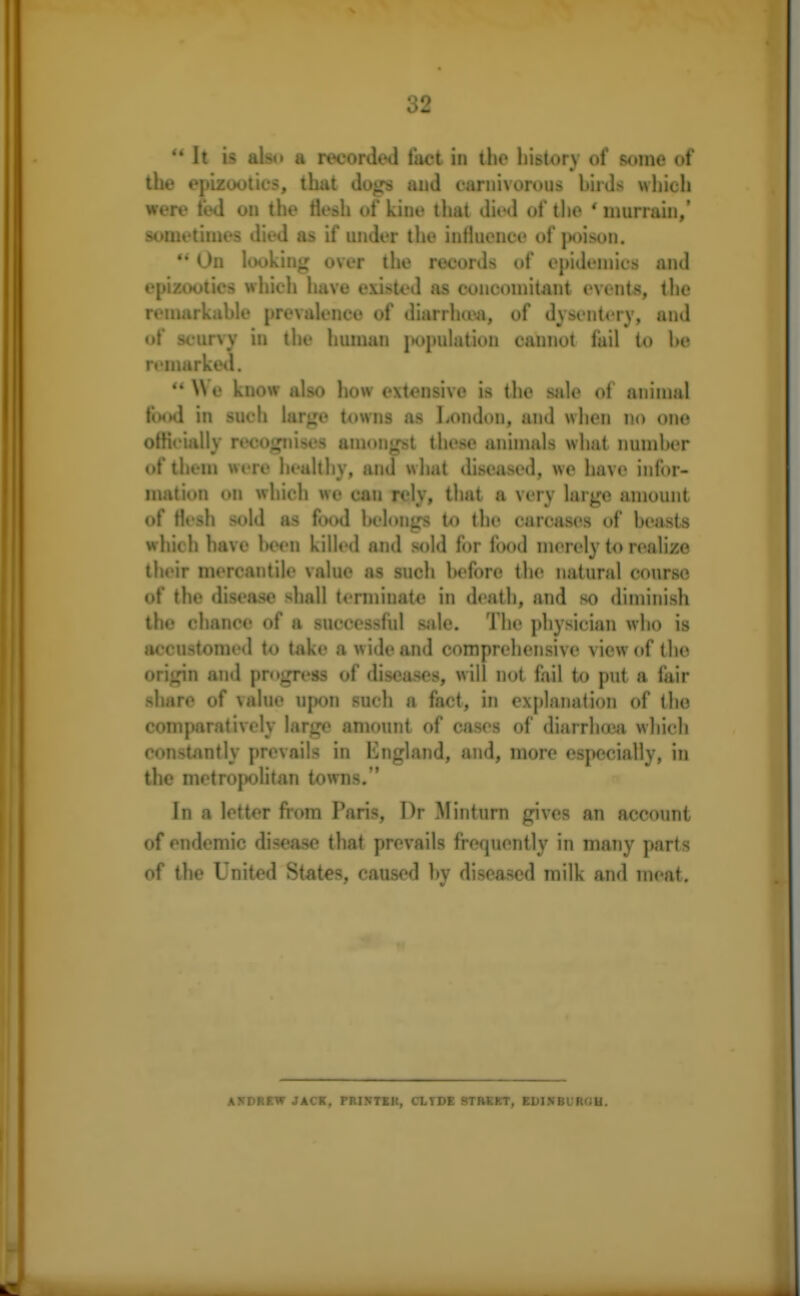 o2 u It is also a recorded fact in the history of some of the epizootics, that dogs and carnivorous birds which were fed on the flesh of kine that died of the ' murrain,' sometimes died as if under the influence of poison. * On looking over the records of epidemics and epizootics which have existed as concomitant events, the remarkable prevalence of diarrhoea, of dysentery, and of scurvy in the human population cannot fail to be remarked.  We know also how extensive is the sale of animal food in such large towns as London, and when no one officially recognises amongst these animals what number of them were healthy, and what diseased, we have infor- mation on which wo can rely, that a very large amount of flesh sold as food belongs to the carcases of beasts which have been killed and sold for food merely to realize their mercantile value as such before the natural course of the disease shall terminate in death, and so diminish the chance of a successful sale. The physician who is accustomed to take a wide and comprehensive view of (lie origin and progress of diseases, will not fail to put a fair share of value upon such a fact, in explanation of tho comparatively large amount of cases of diarrhoea which constantly prevails in England, and, more especially, in the metropolitan towns. In a letter from Paris, Dr Minturn gives an account of endemic disease that prevails frequently in many parts of the United States, caused by diseased milk and meat. ANDREW JACK, PRINTER, CLYDE STREET, EDINBURGH.