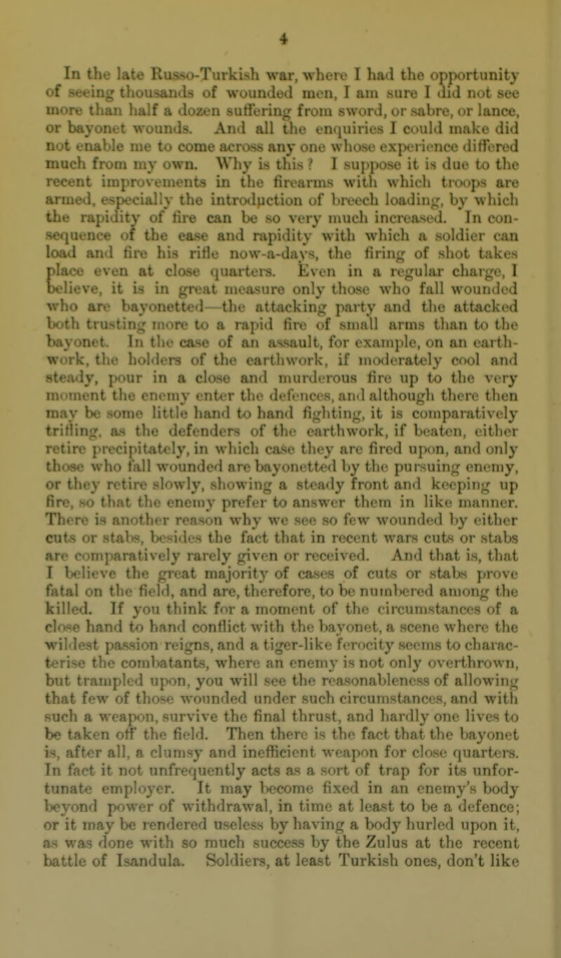 In the late Russo-Turkish war, where I had the opportunity of seeing th< Is of wounded men, I am sure I did not see more than hu.i iozen suti'ering from sword, or sabre, or lance, or bayonet wounds. And all the enijuiries I could make did not enable me to come across any one whose experience differed much from my own. Why Is this ? I suj)pose it is due to the recent improvements in the firearms with which troops are ■ • lally the introtluction of breech loading:, by which :v of fire can be so very much increased. In con- >• [1. li.» of the ease and rapidity with which a soldier can l'»;id and fire his rifle now-a-days, the firing of shot takes \Ani'v even at close (juartei-s. kven in a regular charge, I bel ieve, it is i' t measure only those who fall wounded who are bayohiiu . -the attjicking party and the attacked Intth trusting more to a rajdd fire of sn)all arms than to the Iwivonet. In the case of an as.sault, for examj)le, on an earth- work, the holders of the earthwork, if moderately cool and 8tea«ly, j)our in a close and murderous fire up to the very 111 tnent the enemy ent-er the defences, and although there then I '• >v .some little hand io hand fighting, it is comparatively as the defenders of the earthwork, if beaten, either retire precipitately, in which cai<c they arc fired upon, and only those who fall wounded are bayonetted by the pursuing enemy, ,,. V retire slowly, showing a steady front and keeping up t * . Ti. i!iv prefer to answer them in lik(^ manner. 1 . n why we see so few wounded by either cuts or stabs, besides the fact that in recent wars cuts or stabs are comparatively rarely given or received. And that is, that T Ix Hovc th it majority of cases of cuts or stabs prove f ^il on the ti' .1, and are, therefore, U) be numlKired among the !n ed. If you think for a moment of the circumstances of a r] e hand to hand conflict with the bayonet, a scene where the wildest passion reigns, and a tiger-like ferocity seems to charac- terise the comWtants, where an enemy is not only overthrown, but trampled upon, you will see the reasonableness of allowing U few of those wounded under such circumstances, and with : h a weapon, survive the final thrust, and hardly one lives to be taken off the field. Then there is the fact that the bayonet is, aft^r all, a clumsy and inefficient weapon for close quarters. In faet it not unfrequently acts as a sort of trap for its unfor- f * '  • '■>yer. It may l>ecome fixed in an enemy's Vjody 1 I - r of withdrawal, in time at least to be a defence; or it may be rendered useless by having a body hurled upon it, ftvS was done with so much success by the Zulus at the recent battle of Isandula. Soldiers, at least Turkish ones, don't like