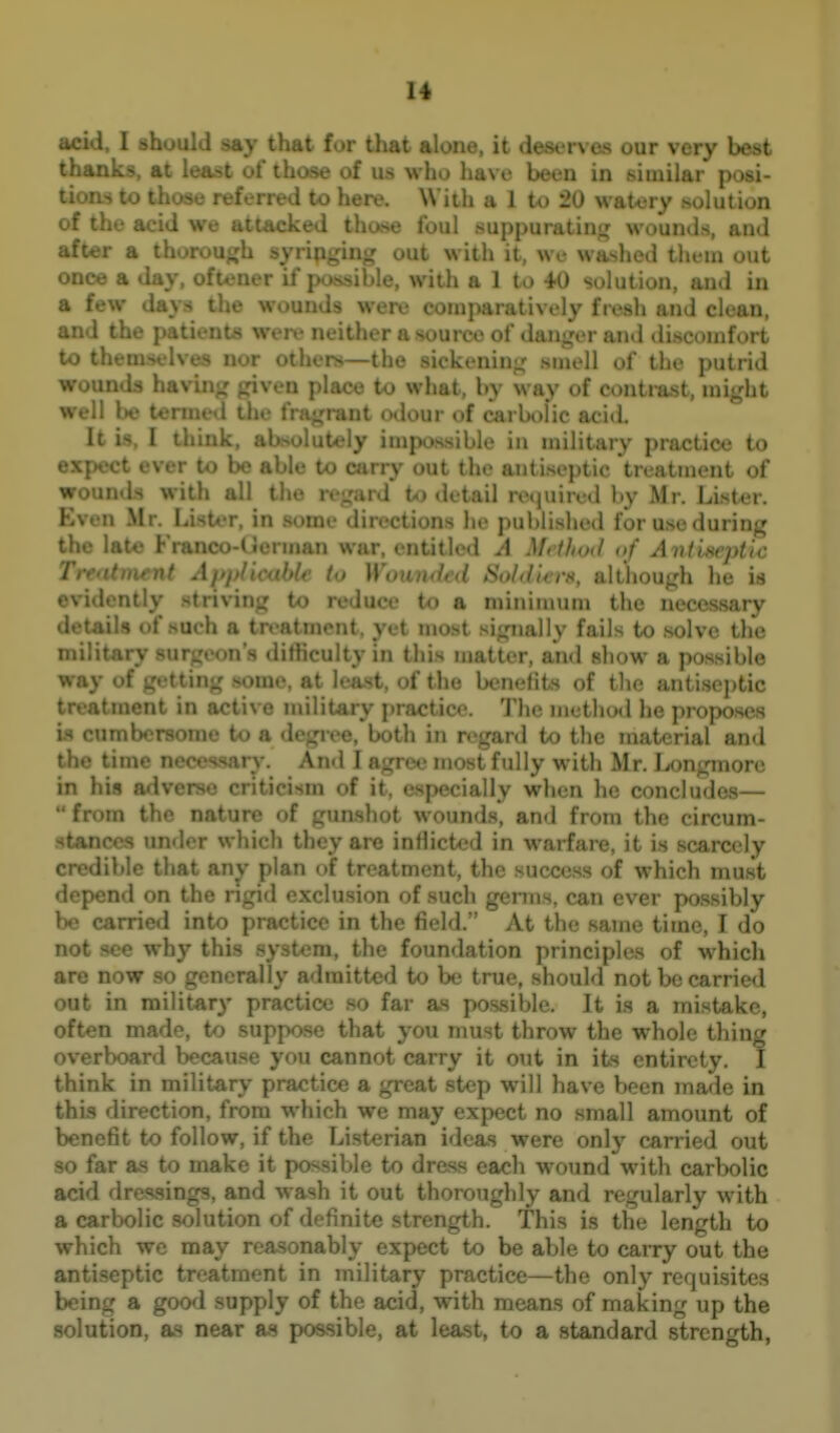 •cid, I should say that for that alone, it deserves our very best thanks, at least of those of us who have been in similar posi- ti ' ' .se referred to here. With a 1 U) 20 watery solution ^ We attacked those Ibul suppurating: wounds, and after a thorouj^h syrinirinL' out with it, we washed theui out once a day, ofu;ner if j with a 1 to 40 solution, and in a few days the wounds were comparatively fresh and clean, ^' ' ' of danger and discomfort t . - I... .^ Ktuin-; smell of the putrid >v _ ^iven place to what, by way of contrast, might well be tenuevl tlie fra»jrant odour of carbolic acid. It is, I think, absolutely impossible in military practice to expect ever to be able to carry out the antiseptic treatment of wounds with all t! 1 to detail rexjuircd by Mr. Lister. Even Mr. leister, in .-.actions he publi.shed for use during; the late Franco-< .n war, entitled A Mci/tod of A nilsvplic 7 '-nt hie to Wounded Soldi-erH, although he is evidently striving to reduce to a minimum the necessary d- • of .such a tn'ntinont. yet most signally fails to solve the ni.,. V viir • n'^ litliculty in this matter, and show a possible way oi ^r; , ^ ..i'-, at kiast, of the beneiits of tlie aiitisoj)tic treatment in active military practice. The method he proposes is cumbersome to a degree, both in reganl to the material and the time necessan.-. An«l I agree most fully with Mr. Longmore in his adverse criticism of it, especially when he concludes— from the nature of -mti^w * m,,mtv]vi^ and from the circum- stances under which th . in warfare, it is scarcely credible that an^- plan of treatment, the success of which must depend on the ngid exclusion of such germs, can ever possibly be c ■ ' into ] o in the field. At the same time, I do not >t wnytl ' m, the foundation principles of which are now so gc; y admitted to be true, should not be carried out in military practice so far as possible. It is a mistake, often made, to suppose that you must throw the whole thing overboard because you cannot carry it out in its entirety. I think in military p' a great step will have been made in this direction, from v i., we may expect no small amount of benefit to follow, if the Li.sterian ideas were only carried out so far as to make it possible to dress each wound with carbolic acid dressings, and wash it out thoroughly and regularly with a carbolic solution of definite strength. This is the length to which we may reasonably expect to be able to caiTy out the antiseptic treatment in military practice—the only requisites being a good supply of the acid, with means of making up the solution, as near as possible, at least, to a standard strength,