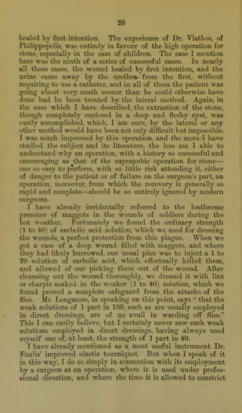o; 7 1 . ♦ . . Tj^g experience of Dr. Vlathos, of ( .y ill favour of the operation for in the case of children. The case I mention here was the ninth of a series of succe.ssful cases. In nearly all these cases, the wound healed by first intention, and the urine came away by the urethra- from the first, without r- :;• ' - t , a cathet'  e l in all of them the ]>atient \v.as _ . ly much r than he could otherwise have done had he been treated by the lateral method. Again, in case which I have dej^crilnid, the extraction of the stone, <ed in a deep and fleshy cyst, was • .\ . \. iiirh, I am sure, by the lateral or any other 1. 1 have Wen not only dithcult but impossible. I wa.s much ini] 1 by this operation, and the more I have studied the subject and its literature, the less am I able to ' ' ! • 'id why an o| ii, with a history so successful and i iic.iii: ti ' t^iat < ! iiir suprapubic operation for stone— on«' \ I'> J.> i form, with so little risk attcndin;^ it, ('ithor of > ! to the patient or of failure on the surgeon's part, an operation, moreover, from which the recovery is generally so rapid and complete—should be so entirely ignored by modern ns. 1 M-ive already incidentally referred to the loathsome presence of mncjnt'' in the wounds of soldiers during the not weather ! rtunat^-ly we found the ordinary strength (1 to 40) of carbolic acid solution, which wc used for dressing ^ wounds, a perfect protection from this pln.i^'uo. When we ' n (me of a deep woimd filled with maggots, and where t , y i l l likely burrowed, our usual plan was to inject a 1 t^ 20 solution of carbolic acid, which effectually killed them, and allowed of our picking them out of the wound. After cleansing out the wound thoroughly, we dressed it with lint or aked in the weaker (\ to 40) solution, which wc fnM- . I via complete nfr Minrd from the attacks of the Hi---. Mr. Longmore, in ^ _ on this point, says  that the weak solutions of 1 part in 100, such as are usually employed in direct dressings, are of no avail in warding oflf flies. This I can easily believe, but I certainly never saw such weak c employed in direct dressings, having always u.sed - .1 one of, at least, the strength of 1 part in 40. I have already mentioned as a most useful instrument Dr. Foul is' improved elastic tourniquet. But when I speak of it in this way, I do so simply in connection with its employment by a surgeon at an operation, where it is u.sed under profes- sional direction, and where the time it is allowed to constrict