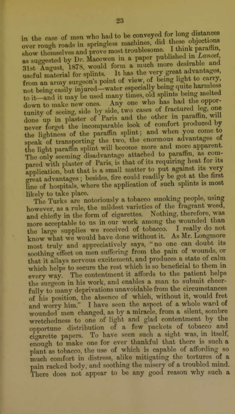 in the case of men who had to be conveyed for long d^^^^^^^^^^ over rough roads in springless machines, chd t^ej^e f je^^^^^^^^^ Hhow themselves and prove most troublesome 1 f f ^ as su-irested by Dr. Macewen in a paper published in ZarK,c< 31st August. ^878. would form a much more desirable and uLlul material for splints. It has the v^^^-at advantag^^^^ from an army surgeon's point of view, of bemg light to ca ry not bei^i- eaJly injured-water especially being quite harmless to t-and it nfay be used many times, old splints being me^od down to make new ones. Any one who has had the oppor tunity of seeing, side by side, two ca.ses of fractured leg. one done up in plaker of Paris and the other in parafhn, will never for.'et^the incomparable look of comfort produced by the li-htness of the paratlin splint; and when you come to spoak'of transporting the two, the enormous advantages of the li-ht parartin splint will become more and more apparent. The only seeming disadvantage attached to paraffin, as com- pared with plaster of Paris, is that of its requiring heat for its application, but that is a small matter to put against its very JcLt advantages; besides, lire could readily be got at the first fine of hospitals, where the application of such splints is most likelv to take place. , The Turks are notoriously a tobacco smoking people, using however as a rule, the mildest varieties of the fragrant weed, and chietlv in the form of cigarettes. Nothing, therefore, was more acceptable to us in our work among the wounded than the larc^e supplies we received of tobacco. I really do not know what we would have done without it. As Mr. Longmore most truly and appreciatively says, no one can doubt its soothing effect on men suffering from the pain of wounds, or that it allays nervous excitement, and produces a state of calui which helps to secure the rest which is so beneficial to them in every way. The contentment it affords to the patient helps the surgeon in his work, and enables a man to submit cheer- fully tcTmany deprivations unavoidable from the circumstances of his position, the absence of which, without it, would fret and worry him. I have seen the aspect of a whole ward of wounded men changed, as by a miracle, from a silent, sombre wretchedness to one of light and glad contentment by the opportune distribution of a few packets of tobacco^ and cigarette papers. To have seen such a sight was, m itself, enoufrh to make one for ever thankful that there is such a planfas tobacco, the use of which is capable of affording so much comfort in distress, alike mitigating the tortures of a pain racked body, and soothing the misery of a troubled mind. There does not appear to be any good reason why such a