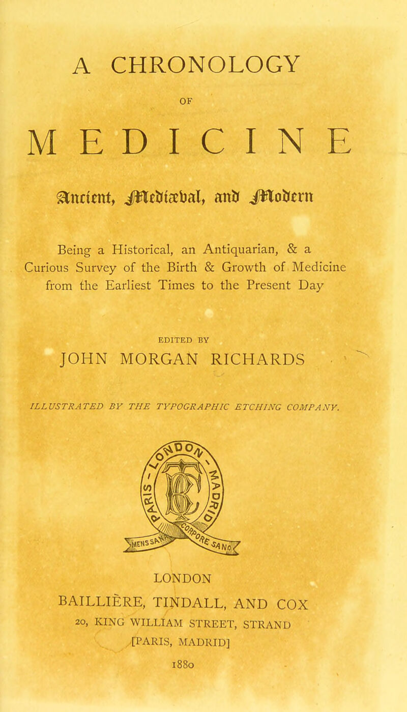 A CHRONOLOGY OF MEDICINE Ancient, Mtiiis^M, antJ #loJjcrn Being a Historical, an Antiquarian, & a Curious Survey of the Birth & Growth of Medicine from the Earliest Times to the Present Day EDITED BY JOHN MORGAN RICHARDS ILLUSTRATED BY THE TYPOGRAPHIC ETCHING COMPANY. LONDON BAILLIERE, TINDALL, AND COX 20, KING WILLIAM STREET, STRAND [PARIS, MADRID] 1880