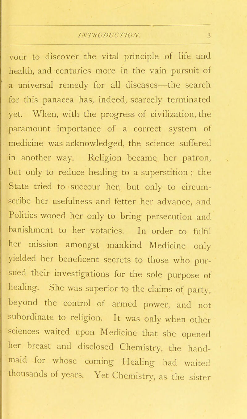 INTRODUCTION. voLir to discover the vital principle of life and health, and centuries more in the vain pursviit of a universal remedy for all diseases—the search for this panacea has, indeed, scarcely terminated yet. When, with the progress of civilization, the paramount importance of a correct system of medicine was acknowledged, the science suffered in another way. Religion became her patron, but only to reduce healing to a superstition ; the State tried to succour her, but only to circum- .scribe her usefulness and fetter her advance, and Politics wooed her only to bring persecution and banishment to her votaries. In order to fulfil her mission amongst mankind Medicine only yielded her beneficent secrets to those who pur- sued their investigations for the sole purpose of healing. She was superior to the claims of party, beyond the control of armed power, and not subordinate to religion. It was only when other sciences waited upon Medicine that she opened her breast and disclosed Chemistry, the hand- maid for whose coming Healing had waited thousands of years. Yet Chemistry, as the sister