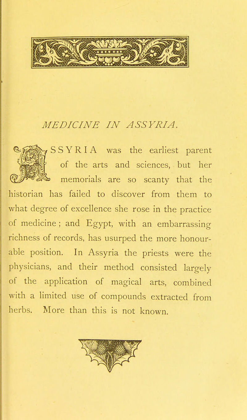 S S Y R I A was the earliest parent of the arts and sciences, but her memorials are so scanty that the historian has failed to discover from them to what degree of excellence she rose in the practice of medicine ; and Egypt, with an embarrassing richness of records, has usurped the more honour- able position. In Assyria the priests were the physicians, and their method consisted lareelv of the application of magical arts, combined with a limited use of compounds extracted from herbs. More than this is not known.