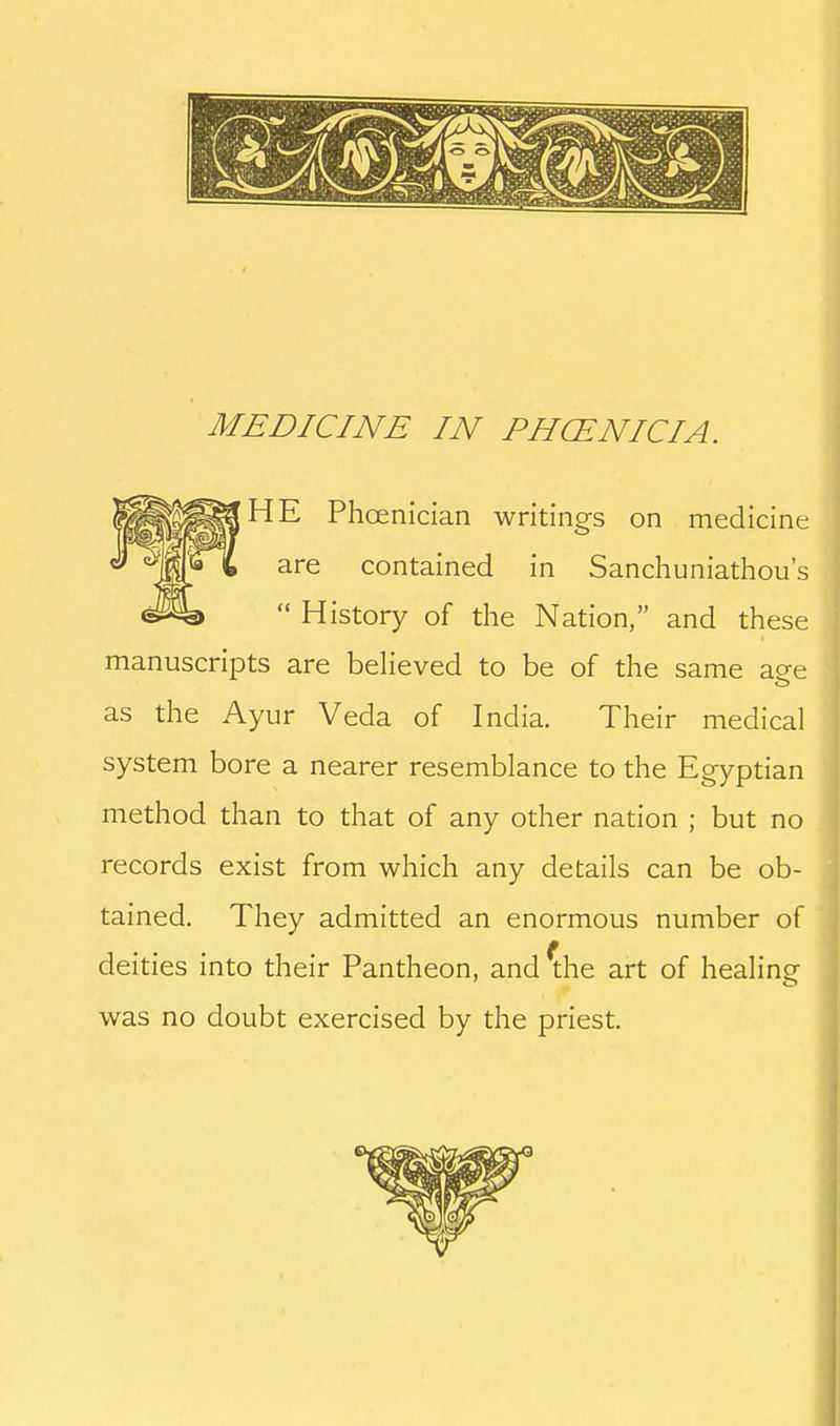 HE Phoenician writings on medicine are contained in Sanchuniathou's History of the Nation, and these manuscripts are beHeved to be of the same aee as the Ayur Veda of India. Their medical system bore a nearer resemblance to the Egyptian method than to that of any other nation ; but no records exist from which any details can be ob- tained. They admitted an enormous number of deities into their Pantheon, and ^he art of healine was no doubt exercised by the priest.