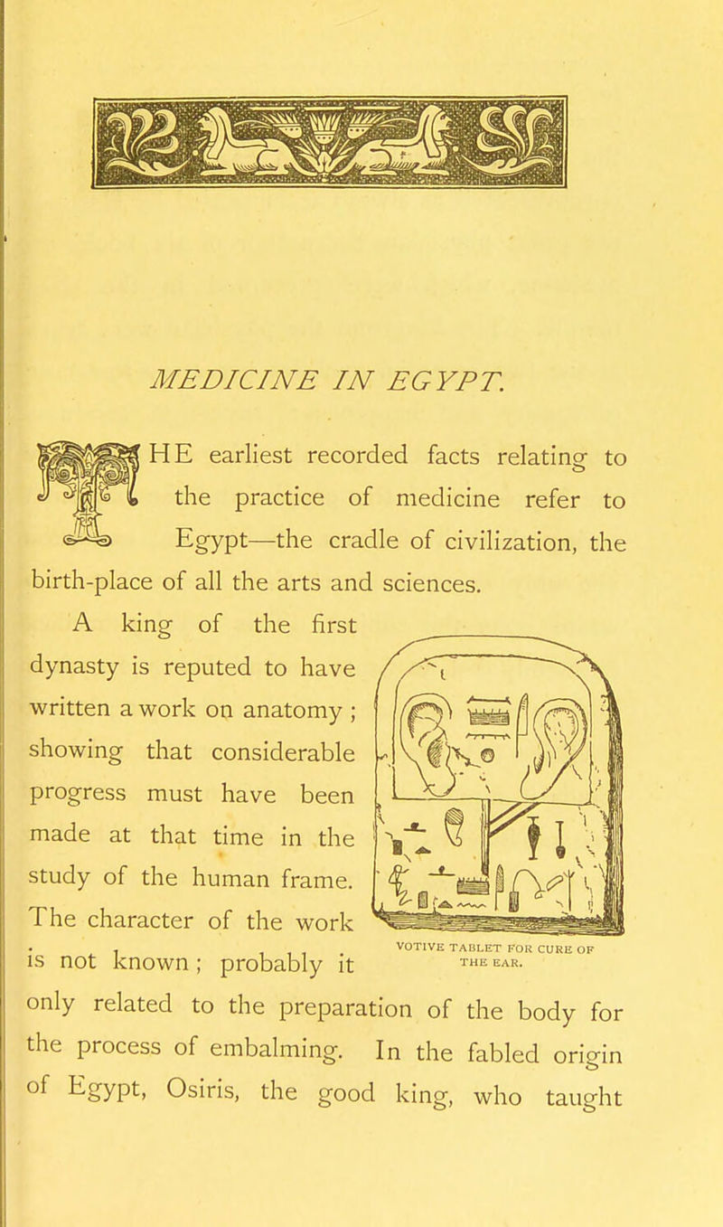 HE earliest recorded facts relatine to the practice of medicine refer to Egypt—the cradle of civilization, the birth-place of all the arts and sciences. A king of the first dynasty is reputed to have written a work on anatomy ; showing that considerable progress must have been made at that time in the study of the human frame. The character of the work , VOTIVE TAbLET FOR CURE OF is not known ; probably it ^^ only related to the preparation of the body for the process of embalming. In the fabled origin of Egypt, Osiris, the good king, who taught
