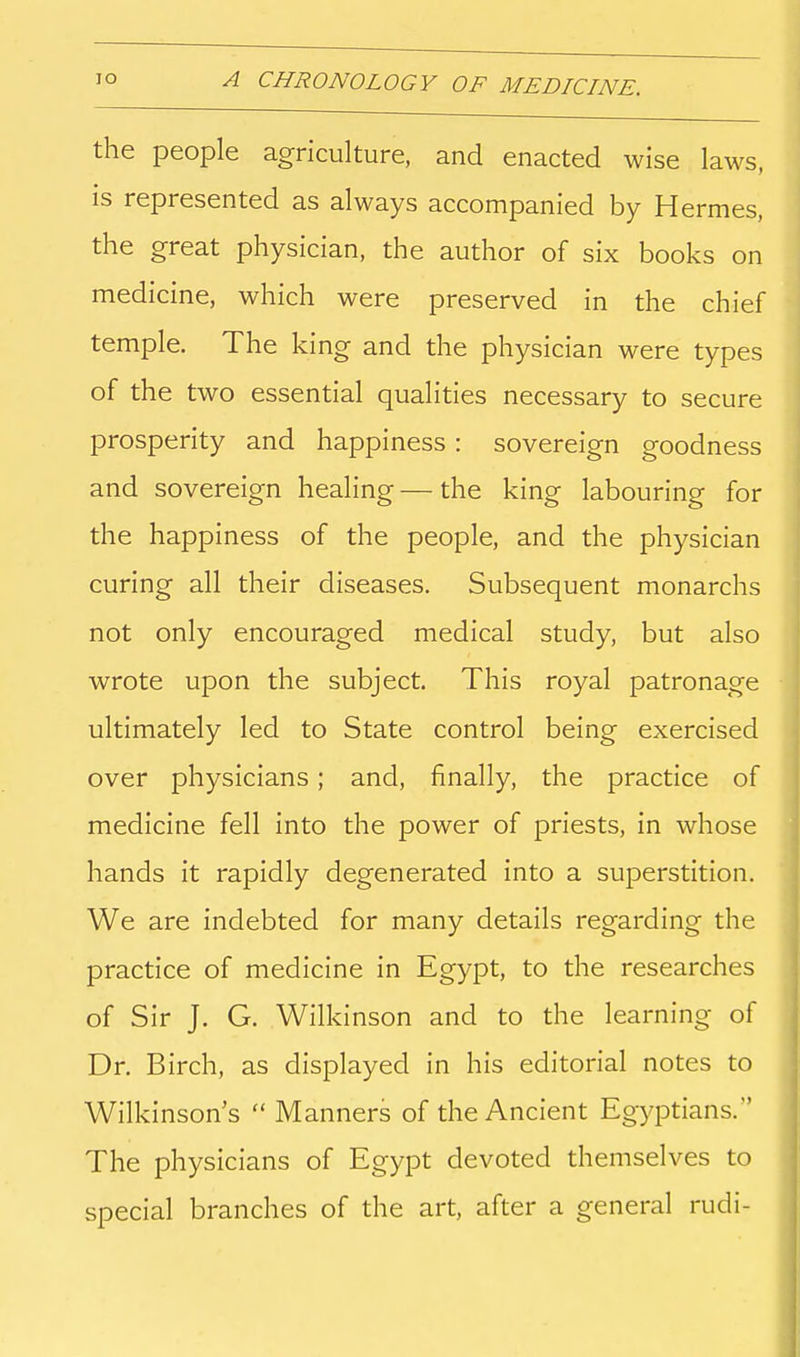 the people agriculture, and enacted wise laws, is represented as always accompanied by Hermes, the great physician, the author of six books on medicine, which were preserved in the chief temple. The king and the physician were types of the two essential qualities necessary to secure prosperity and happiness : sovereign goodness and sovereign healing — the king labouring for the happiness of the people, and the physician curing all their diseases. Subsequent monarchs not only encouraged medical study, but also wrote upon the subject. This royal patronage ultimately led to State control being exercised over physicians; and, finally, the practice of medicine fell into the power of priests, in whose hands it rapidly degenerated into a superstition. We are indebted for many details regarding the practice of medicine in Egypt, to the researches of Sir J. G. Wilkinson and to the learning of Dr. Birch, as displayed in his editorial notes to Wilkinson's Manners of the Ancient Egyptians. The physicians of Egypt devoted themselves to special branches of the art, after a general rudi-